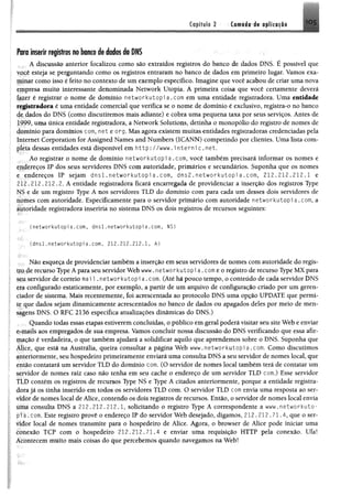 Ctpifilo 2 Camada de aplicação 1 0 5
Poro inserir registros no bonco de dados do DNS
A discussão anterior focalizou como são extraídos registros do banco de dados DNS, É possível que
você esteja se perguntando como os registros entraram no banco de dados em primeiro lugar. Vamos exa­
minar como isso é feito no contexto de um exemplo específico. Imagine que você acabou de criar uma nova
empresa muito interessante denominada Network Utopia, A primeira coisa que você certamente deverá
fazer é registrar o nome de domínio networkutopi a . com em uma entidade registradora. Uma entidade
registradora é uma entidade comercial que verifica se o nome de domínio é exclusivo, registra-o no banco
de dados do DNS (como discutiremos mais adiante) e cobra uma pequena taxa por seus serviços. Antes de
1999, uma única entidade registradora, a Network Solutions, detinha o monopólio do registro de nomes de
domínio para domínios com, net e org. Mas agora existem muitas entidades registradoras credenciadas pela
Internet Corporation for Assigned Names and Numbers (ICANN) competindo por clientes. Uma lista com­
pleta dessas entidades está disponível em http: //www. i nte rn ic.n e t.
Ao registrar o nome de domínio networkutopi a . com, você também precisará informar os nomes e
endereços IP dos seus servidores DNS com autoridade, primários e secundários. Suponha que os nomes
e endereços IP sejam d n s l . networkutopi a . com, d n s 2 . networkutopi a . com, 212.212.212.1 e
212.212.212.2. A entidade registradora ficará encarregada de providenciar a inserção dos registros Type
NS e de um registro Type A nos servidores TLD do domínio com para cada um desses dois servidores de
nomes com autoridade. Especificamente para o servidor primário com autoridade networkutopi a . com, a
autoridade registradora inseriria no sistema DNS os dois registros de recursos seguintes:
• (networkutopi a.com, dnsl. networkutopi a.com, NS)
. (dnsl.networkutopia. com, 212.212,212.1. A)
; . Não esqueça de providenciar também a inserção em seus servidores de nomes com autoridade do regis-
tjqde recurso Type Â para seu servidor Web www. networkutopi a.comeo registro de recurso Type MX para
seu servidor de correio mai 1. networkutopi a . com. (Atéhá pouco tempo, o conteúdo de cada servidor DNS
era configurado estaticamente, por exemplo, a partir de um arquivo de configuração criado por um geren­
ciador de sistema. Mais recentemente, foi acrescentada ao protocolo DNS uma opção UPDATE que permi­
te que dados sejam dinamicamente acrescentados no banco de dados ou apagados deles por meio de men­
sagens DNS. O RFC 2136 especifica atualizações dinâmicas do DNS.)
Quando todas essas etapas estiverem concluídas, o público em geral poderá visitar seu site Web e enviar
e-mails aos empregados de sua empresa. Vamos concluir nossa discussão do DNS verificando que essa afir­
mação é verdadeira, o que também ajudará a solidificar aquilo que aprendemos sobre o DNS. Suponha que
Alice, que está na Austrália, queira consultar a página Web www.networkutopia.com. Como discutimos
anteriormente, seu hospedeiro primeiramente enviará uma consulta DNS a seu servidor de nomes local, que
então contatará um servidor TLD do domínio com. (O servidor de nomes local também terá de contatar um
servidor de nomes raiz caso não tenha em seu cache o endereço de um servidor TLD com.) Esse servidor
ILD contém os registros de recursos Type NS e Type A citados anteriormente, porque a entidade registra­
dora já os tinha inserido em todos os servidores TLD com. O servidor TLD com envia uma resposta ao ser-
vídôr de nomes local de Alice, contendo os dois registros de recursos. Então, o servidor de nomes local envia
títm consulta DNS a 212.212.212.1, solicitando o registro Type A correspondente a www,networkuto-
pta.com. Este registro provê o endereço IP do servidor Web desejado, digamos, 212.212.71.4, que o ser­
vidor local de nomes transmite para o hospedeiro de Alice. Agora, o browser de Alice pode iniciar uma
conexão TCP com o hospedeiro 212.212.71.4 e enviar uma requisição HTTP pela conexão. Ufa!
Acomecem muito mais coisas do que percebemos quando navegamos na Web!
 