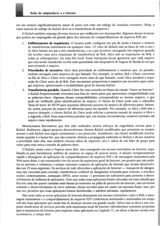 112 M m it ciwfiliéoras e a talifüt
em um número significativamente maior de pares sem criar um tráfego de consultas excessivo. (Hoje, a
vasta maioria do tráfego do KaZaA deve-se à transferência de arquivos.)
O KaZaA também emprega diversas técnicas que melhoram seu desempenho. Algumas dessas técnicas,
que podem ser empregadas em grande parte dos sistemas de compartilhamento de arquivos P2P, são:
1. Enfileiramento de requisições. O usuário pode configurar seu par de modo a limitar o número
de transferências simultâneas em qualquer valor. (O valor de default está na faixa de três a sete.)
Se Alice limitar seu par a três transferências, e se o par já estiver carregando três arquivos quando
ela receber uma nova requisição de transferência de Bob, Alice põe as requisições de Bob, e
todas as subsequentes, em uma fila local. Essas limitações locais garantem que cada arquivo
que está sendo transferido receba uma quantidade não desprezível de largura de banda do nó que
está enviando o arquivo.
2. Prioridades de incentivo. Alice dará prioridade de enfileiramento a usuários que, no passado,
tenham carregado mais arquivos do que baixado. Por exemplo, se ambos, Bob e Claire, estiverem
na fila de Alice e Claire tiver carregado muito mais do que baixado, então Alice atenderá a requi­
sição de Claire antes da de Bob. Esse mecanismo proporciona â usuários um incentivo para carre­
gar arquivos, aprimorando a escalabilidade geral do sistema KaZaA.
3. 'Transferência paralela. Quando Claire faz uma consulta em busca da canção 44Amor na Internet”,
ó KaZaA freqüentementé retomará uma liste de vários pares que apresentam compatibilidade com
as palavras-chave; Algumas dessas compatibilidades corresponderão ao mesmo arquivo, o que
pode ser verificado pelos identificadores de arquivo. O cliente de Claire pode usar o cabeçalho
faixa de bytes’ do HTTP para requisitar diferentes porções do arquivo de diferentes pares, baixan­
do, assim, porções do arquivo de diferentes pares em paralelo. Por exemplo, se Alice e Bob têm o
arquivo desejado, o cliente KaZaA de Claire pode solicitar a primeira metade do arquivo à Alice e
a segunda, a Bob. Essa característica permite que, em muitas circunstâncias, usuários extraiam um
arquivo mais rapidamente.
Mencionamos brevemente que têm sido realizados muitos esforços de engenharia reversa para o
KaZaA. Realmente, alguns projetos desenvolveram clientes KaZaA modificados que permitem ao usuário
acessar a rede KaZaA sem seguir estritamente o seu protocolo. Atualmente, um cliente modificado notoria­
mente popular é o kazaa-lite, que não somente elimina a propaganda embutida no KaZaA e dá aos usuários
a prioridade mais alta, mas também executa saltos de supemós, isto é, saltos de um líder de grupo para
outro para uma única consulta de palavra-chave.
O KaZaA, assim como o Napster antes dele, tem conseguido um sucesso estrondoso na Internet, espa­
lhando-se para literalmente milhões de usuários no espaço de poucos meses. A adoção vertiginosamente
rápida e abrangente de aplicações de compartilhamento de arquivos P2P, e de mensagem instantânea pela
Web antes delas, é um testemunho vivo do acerto da arquitetura geral da Internet, um projeto que não pode­
ria ter previsto ©volumoso e sempre crescente' conjunto de aplicações de Internet que seriam desenvolvi­
das nos'25 anos seguintes, Qs serviços de rede oferecidos a aplicações de Internet — transporte de datagra-
mas não orientado para mmmàú, timnsferêttcia•confiável de datagramas orientada para conexão, a interface
socket, endereçamento, nomeaçfto (DNS), entre outras — provaram ser suficientes para permitir o desen­
volvimento de m ilhai» de aplicações. Visto que toctas-essas-aplicações foram colocadas em uma camada que
fica em cima das quatro ^camadas mais baixas já existente na pilha do protocolo da Internet, elas envolvem
somente o desenvolvimento de novo software cliente-servidor para ser usado em sistemas finais. Isso, por
sua vez, permitiu que essas aplieacoes fossem distribuídas, -c também adotadas, rapidamente.
Mas nem todas as novas aplicações de Internet alcançaram-um- sucesso estrondoso como a Web, a men­
sagem instantânea e o compartilhamento de arquivos P2P, Conferência multimídia e multimídia em tempo
real são duas aplicações que ainda têm de alcançar sucesso em grande escala. Talvez isso se deva a um con­
junto insuficiente de serviços provido pela arquitetura atual da Internet (abordaremos extensões propostas
para a arquitetura da Internet para•suportar essas aplicações no Capítulo 7), ou talvez a fatores sociais e/ou
econômicos; o tempo dirá.
 