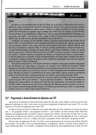 C o p f tu lo2 Cornada de aplicação
N a epoca em que escrevíamos este livio (abril de 2004). em um dia típico, a rede K aZaA tinha mais de 3
milhões de usuários compartilhando mais de 5 mil terabyfes de conteúdo. Como grande parte desse conteúdo
são cancões e filmes protegidos por direitos autorais, o KaZaA é a nèmesis das indústrias musical e cinemato­
gráfica. Essa rede também traz pesadas cargas de tráfego para os ISPs locais. Por exemplo, em junho de 2 0 0 2 ,
aproxim adam ente 37 por cento de todo o tráfego TCP na rede do campus da Universidade Jc Washington ciam
consumidos pelo KaZaA — mais de duas vezes o tráfego da W eb no mesmo local, na mesma época [Saroiu,
2002]. Então, de onde veio essa aplicação avassaladora e para onde eia vui?
A FastTrack, uma empresa privada holandesa, liberou o program a gratuito K aZaA pela primeira vez em
abril de 200 2 . A primeira liberação incluía a arquitetura hierárquica de supernós que, até hoje, continua sendo
uma característica distintiva. Com o passar dos anos, várias empresas licenciaram o software FastTrack, entre
elas Music City (Morpheus), Grokster e iMesh. A FastTrack, acionada judicialmente por violação de direitos auto­
rais pela Recording Industry Association of America (RIAA) c pelos tribunais holandeses, vendeu uma grande
parte da empresa para a Sharman Networks cm fevereiro de 2 002. A estiutura corporativa resultante é comple­
xa e confusa. A Sharman Networks é incorporada em Vanuatu, um minúsculo país insular no O ceano Pacífico.
A sede da empresa fica na Austrália. E muitos dos desenvolvedores de software estão na Estónia! Essa estrutu­
ra corporativa complexa e confusa não facilita em nada o trabalho das organizações norte-americanas que gos­
tariam de acionar o KaZaA judicialmente
Uma questão interessante é se a rede K aZaA continuaria a prosperai, mesmo que as empresas responsáveis
por ela fechassem (por razões legais ou financeiras, por exemplo). Como acabamos de aprender, o KaZaA
emprega uma arquitetura altamente descentralizada, que nõo depende de nenhum servidor central. E muito pro­
vável que continue sozinho, de uma forma ou de outra. A indústria fonográfica está constantemente buscando
meios alternativos de reduzir o compartilhamento de arquivos pelo KaZaA, inclusive acionando judicialmente
usuários individuais da rede e contrabando empresas para espalhar arquivos falsos [Overpeer, 2004].
Finalmente, nós (os autores deste livro) prevemos o eventual surgimento de sistemas som fio de com partilha­
mento de arquivos P2P no qual indivduos — tal como estudantes secundários — terão PDAs capacitados com
gigabytes de arm azenam ento e comunicação W i-Fi (sem fio). Esses equipamentos, normalmente escondidos em
mochilas escolares, funcionarão cm modo ad hoc permitindo que dispositivos próximos consultem uns aos ou­
tros e troquem conteúdo desapercebidamente pelo ar* E evidente que será difícil para a RIAA ou organizações
similares monitorar ou interferir nesses sistemas P2P sem fio.
2.7 Programaçãoe desenvolvimentode aplicaçõescomTCP
Agora que jã examinamos várias importantes aplicações de rede, vamos explorar como são escritos pro­
gramas de aplicação de rede. Nesta seção escreveremos programas de aplicações que usam TCP; na seção
seguinte, escreveremos programas que usam UDP.
Lembre-se de que na Seção 2.1 dissemos que muitas aplicações de rede consistem em um par de progra­
mas — um programa cliente e um programa servidor — que residem em dois sistemas finais diferentes.
Quando esses programas são executados, criam-se um processo cliente e um processo servidor, que se comu­
nicam entre si lendo de seus sockets e escrevendo através deles. Ao criar uma aplicação de rede, a tarefa prin­
cipal do programador é escrever o código tanto para o programa cliente como para o programa servidor.
Hã dois tipos de aplicações de rede. Um deles é uma implementação de um protocolo padrão definido,
por exemplo, em um RFC. Para essa implementação, os programas, cliente e servidor, devem obedecer às
regras ditadas pelo RFC. Por exemplo, o programa cliente poderia ser uma implementação do lado do elien-
 