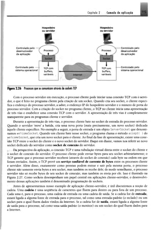 Copltyjo 2 . (amado d« tp liiffi«
_ ............... ... - . . - . - -- - ____ . ■ g_ , ___ _ .. . ^
■
Controlado pelo
desenvolvedor
da aplicação
Controlado pelo —
sistema operacional
Figura 2 .2 6 Processos que se comunicam através de sockets TCP
Com o processo servidor em execução, o processo cliente pode iniciar uma conexão TCP com o servi­
dor, o que é feito no programa cliente pela criação de um socket. Quando cria seu socket, o cliente especi­
fica o endereço do processo servidor, a saber, o endereço IP do hospedeiro servidor e o número de porta do
processo servidor. Com a criação do socket no programa cliente, o TCP no cliente inicia uma apresentação
de três vias e estabelece uma conexão TCP com o servidor. A apresentação de três vias é completamente
transparente para os programas cliente e servidor.
Durante a apresentação de três vias, o processo cliente bate no socket de entrada do processo servidor.
Quando o servidor 'ouve’ a batida, cria uma nova porta (mais precisamente, um novo socket) dedicada
àquele cliente específico. No exemplo a seguir, a porta de entrada é um objeto ServerSocket que denomi­
namos wel comeSocket. Quando um cliente bate nesse socket, o programa chama o método aeceptí ) do
wel comeSocket, que cria um novo socket para o cliente. Ao final da fase de apresentação, existe uma cone­
xão TCP entre o socket do cliente e o novo socket do servidor. Daqui em diante, vamos nos referir ao novo
socket dedicado do servidor como socket de conexão do servidor.
Da perspectiva da aplicação, a conexão TCP é uma tubulação virtual direta entre o socket do cliente e
o socket de conexão do servidor. O processo cliente pode enviar bytes para seu socket arbitrariamente; o
TCP garante que o processo servidor receberá (através do socket de conexão) cada byte na ordem em que
foram enviados. Assim, o TCP provê um serviço confiável de corrente de bytes entre os processos cliente
e servidor. Além disso, exatamente como pessoas podem entrar e sair pela mesma porta, o processo
diente não somente envia bytes a seu socket, mas também os recebe dele; de modo semelhante, o processo
servidor não só recebe bytes de seu socket de conexão, mas também os envia por ele. Isso é ilustrado na
Figura 2.27. Como sockets desempenham um papel central em aplicações cliente-servidor, o desenvolvi­
mento dessas aplicações também é denominado programação de sockets.
Antes de apresentarmos nosso exemplo de aplicação cliente-servidor, é útil discutirmos a noção de
cadeia. Uma cadeia é uma seqüência de caracteres que fluem para dentro ou para fora de um processo.
Cada uma é, para o processo, uma cadeia de entrada ou uma cadeia de saída. Se a cadeia for de entrada,
estará ligada a alguma fonte de entrada para o processo, tal como uma entrada-padrão (o teclado) ou um
socket para o qual fluem dados vindos da Internet. Se a cadeia for de saída, estará ligada a alguma fonte
de saída para o processo, tal como uma saída padrão (o monitor) ou um socket do qual fluem dados para
a Internet.
Hospedeiro
ou servidor
Hospedeiro
ou servidor
Controlado pelo
desenvolvedor
da aplicação
■Controlado pelo
sistema operacional
 