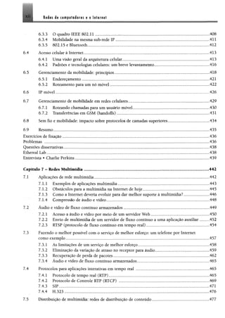 X II it é is is cimpafaiirts g a lultrna!
6 3 3 O quadro IEEE 802.11 408
63.4 Mobilidade na mesma sub-rede IP ................................... ........................................................... 411
63.5 802.15 e Bluetooth...........................................................................................................412
6.4 Ácesso celular à Internet......................... 413
6.4.1 Uma visão geral da arquitetura celular......................................................................................,.413
6.4.2 •Padrões e tecnologias celulares: um breve levantamento.,.....................................................416
6.5 Gerenciamento da mobilidade: princípios.....„„„.„„„,„„.„„,„„„„„..„,„„..„,.„„.„,,„,.,,....,„,..„,..418
6.5.1 Endereçamento .,..,„„„„„„„„.„,„„,..„„„„„„„„„,„„.„„,„„„„„„„,„„„„„,„„,..„„„„,„,„„,„421
6.5.2 Roteamento para um nó móvel „.„„,.„,„,„„„„„„..„„„„.„.„„„.„„„„„„„„.„„„.„„„„„„„..422
6.6 IP móvel............... 426
6.7 Gerenciamento de mobilidade em redes celulares............... 429
6.7.1 Roteando chamadas para um usuário móvel.............................................................................430
6.7.2 Transferências em GSM (handoffs) ................................................................. ............................431
6.8 Sem fio e mobilidade: impacto sobre protocolos de camadas superiores..........................................434
6.9 Resumo..................................... 435
Exercícios de fixação.................................. .................................................................................................................436
Problemas ............ 436
Questões dissertativas........................................................................... ................ ...........„.„.....................................438
Ethereal Lab............................................................................................. ............................ ..........................................438
Entrevista ®Charlie Perkins.....................................................................................................................................„439
Capítulo 7 - Redes Multimídia 442
7.1
7.2
7 3
Aplicações de rede multimídia..........................................................................................................
7.1.1 Exemplos de aplicações multimídia ............................................ ....... ............................
7.1.2 Obstáculos para a multimídia na Internet de hoje.........................................................
7.13 Como a Internet deveria evoluir para dar melhor suporte à multimídia?...............
7.1.4 Compressão de áudio e vídeo.............................................................................................
Áudio e vídeo de fluxo contínuo armazenados............................................................................
7.2.1 Acesso a áudio e vídeo por meio de um servidor W eb................................................
7.2.2 Envio de multimídia de um servidor de fluxo contínuo a uma aplicação auxiliar
7.23 RTSP (protocolo de fluxo contínuo em tempo real).....................................................
Fazendo o melhor possível com o serviço de melhor esforço: um telefone por Internet
como exemplo.......................................................................................................................................
73.1 As limitações de um serviço de melhor esforço...........................................................
73.2 Eliminação da variação de atraso no receptor para áudio....................... ....................
7 3 3 Recuperação de perda de pacotes.......................................................................................
73.4 Áudio e vídeo de fluxo contínuo armazenados..............................................................
442
443
445
446
448
449
450
452
454
457
458
459
462
465
7.4 Protocolos para aplicações interativas em tempo real .........................................................................465
7.4.1 Protocolo de tempo real (RTP)......................................................................................................465
7.4.2 Protocolo de Controle RTP (RTCP) ..................................................................... ..................... 469
7.43 ................................................„„„„„,„„„„.„.„„„,„.„„„,„„„„„,„„„„„„„„471
7,4.4 EL323 „„„„„„„.„„„„,„„„„„„„..„„„„„.„„„„„„„„„„„„„.„„„„„„„„„„„,„„„„„„„„„„„„,.,476
7.5 Distribuição de multimídia: redes de distribuição de conteúdo,,.......................................................477
 