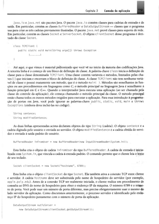 Capítulo 2 Camodi i$ tp li« i|l®
ja v a .i o e ja v a . n e t são pacotes Java. O pacote j a v a . i o contém classes para cadeias de entrada e de
saída. Em particular, contém as classes BufferedReader e DataOutputStream — classes que o programa
usa para criar as três cadeias previamente ilustradas. O pacote java.net provê classes para suporte de rede.
Em particular, contém as classes Socket e ServerSocket. O objeto cl ientSocket desse programa é deri­
vado da classe Socket.
class TCPCHent {
p u b lic s t a t i c void main(String a rgv[]) throws Exception
Até aqui, o que vimos é material padronizado que você vê no início da maioria das codificações Java.
A terceira linha é o começo de um bloco de definição de classe. A palavra-chave cl ass inicia a definição de
classe para a classe denominada TCPC1 i ent. Uma classe contém variáveis e métodos, limitados pelas cha­
ves { } que iniciam e encerram o bloco de definição de classe. A classe TCPC1 ie n t não tem nenhuma variá­
vel de classe e possui exatamente um método, que é o método mai n( ). Métodos são semelhantes às fun­
ções ou aos procedimentos em linguagens como C; o método principal na linguagem Java é semelhante à
função principal em C e C++. Quando o interpretador Java executa uma aplicação (ao ser chamado pela
classe de controle da aplicação), ele começa chamando o método principal da classe. O método principal
então chama todos os outros métodos exigidos para executar a aplicação. Para essa introdução à programa­
ção de portas em Java, você pode ignorar as palavras-chave public, s t a t i c , void, main e throws
Excepti ons (embora deva incluí-las no código).
String sentence;
String modifiedSentence;
As duas linhas apresentadas acima declaram objetos do tipo S t r i ng (cadeia). O objeto sentence é a
cadeia digitada pelo usuário e enviada ao servidor. O objeto modifiedSentence é a cadeia obtida do servi­
dor e enviada à saída padrão do usuário.
BufferedReader i nFromllser = new BufferedReader(new I nputStreamReader(System.in));
Esta linha cria o objeto de cadeia i nFromUser do tipo BufferedReader. A cadeia de entrada é inkia-
lizada com System. i n, que vincula a cadeia à entrada padrão. O comando permite que o cliente leia o texto
de seu teclado.
Socket c l ientSocket = new SocketC"hostname”, 6789);
Esta linha cria o objeto cl i entSocket do tipo Socket. Ela também ativa a conexão TCP entre cliente
e servidor. A cadeia hostname deve ser substituída pelo nome de hospedeiro do servidor (por exemplo*
a p p l e . p o l y .edu). Antes de a conexão TCP ser realmente iniciada, o cliente realiza um procedimento de
consulta ao DNS do nome de hospedeiro para obter o endereço IP da máquina. O número 6789 é o rati||p-
ro de porta. Você pode usar um número de porta diferente, mas precisa obrigatoriamente usar o mesmo do
lado servidor da aplicação. Como discutimos anteriormente, o processo servidor ê identificado pelo end#*
reço IP do hospedeiro juntamente com o número de porta da aplicação.
DataOutputStream outToServer =
new DataOutputStreamCclientSocket.getOutputStream());
 