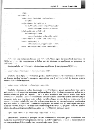 tflpffülo 2 - ••'fttpflétri» tf ilif lli 121
(6789);
while(true) {
Socket connectionSocket 03 welcomeSocket.
accept( ) ;
BufferedReader inFromCl lent *=
new BufferedReader(new InputStreamReaderi
connectionSocket.getInputStream()));
DataOutputStream outToCllent -
new DataOutputStream(
connectionSocket.getOutputStream());
clientSentence - inFromCllent.readLi n e O ;
capitalizedSentence *
clientSentence.toUpperCase() + *n’ ;
o u tT o C lle n t.w rite B y te s C c a p ita liz e d S e n te n c e );
TCPServer tem muitas semelhanças com TCPC1 ient. Vamos agora dar uma olhada nas linhas em
TCPServer. java. Não comentaremos as linhas que são idênticas ou semelhantes aos comandos em
TCPC1ient.java.
■
A primeira linha em TCPServer é substancialmente diferente da que vimos em TCPC1 i ent;
ServerSocket welcomeSocket « new ServerSoeket(6789);
Esta linha cria o objeto wel comeSocket, que é do tipo ServerSocket. O wel comeSocket é uma espé­
cie de porta que fica ‘ouvindo’, à espera que algum cliente bata. O wel comeSocket fica à escuta na porta
número 6789. A linha seguinte é:
Socket connectionSocket * welcomeSocket.accept();
Esta linha cria um novo socket, denominado connecti onSocket, quando algum cliente bate à porta
wel comeSocket. O número de porta desse socket também é 6789. (Explicaremos por que ambos têm o
mesmo número de porta no Capítulo 3). O TCP então estabelece uma conexão virtual direta entre
cl i entSocket no cliente e connecti onSocket no servidor. O cliente e o servidor podem então enviar bytes
um para o outro pela conexão, e todos os bytes enviados chegam ao outro lado na ordem certa. Com
connecti onSocket estabelecido, o servidor pode continuar à escuta por outros clientes que requisitarão a
aplicação usando wel comeSocket. (Essa versão do programa, na verdade, não fica à escuta por mais requi­
sições de conexão, mas pode ser modificada com threads para fazer isso.) O programa então cria diversos
objetos de cadeia, análogos aos objetos de cadeia em cl i entSocket. Considere agora:
capitalizedSentence - c l ientSentence.toüpperCase() + *  n ' ;
Este comando é o coração da aplicação. Ele toma a linha enviada pelo cliente, passa todas as-letras para
maiusculas e adiciona um ‘carriage return’. Ele usa o método toüpperCaseC). Todos os outros comandos
no programa são periféricos, usados para a comunicação com o cliente.
 