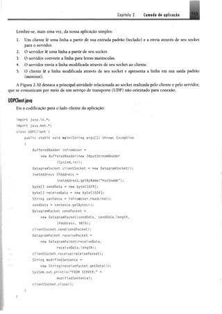 Capitulo 2 Coroads éi oplicacâo 123
Lembre-se, mais uma vez, da nossa aplicação simples:
1. Um cliente lê uma linha a partir de sua entrada padrão (teclado) e a envia através de seu socket
para o servidor.
2. O servidor lê uma linha a partir de seu socket.
3. O servidor converte a linha para letras maiusculas.
4. O servidor envia a linha modificada através de seu socket ao cliente.
5. O cliente lê a linha modificada através de seu socket e apresenta a linha em sua saída padrão
(monitor).
A Figura 2.30 destaca a principal atividade relacionada ao socket realizada pelo cliente e pelo servidor,
que se comunicam por meio de um serviço de transporte (UDP) não orientado para conexão.
UDPCIient.java
Eis a codificação para o lado cliente da aplicação:
import java.io.*;
import java.net.*;
class UDPC1ient {
public static void main(String args[]) throws Exception
I
BufferedReader i nFromUser =
new BufferedReaderCnew InputStreamReader
(System.in));
DatagramSocket cl 1entSocket * new DatagramSocket!);
InetAddress IPAddress -
InetAddress.getByName(Mhostname”) ;
byteC] sendüata « new byte[1024];
byte[] receiveData « new byte[1024];
String sentence = 1nFromUser.readline();
sendüata = sentence.getBytesC);
DatagramPacket sendPacket =
new DatagramPacket(sendData, sendüata.1ength,
IPAddress, 9876);
c l ientSocket.send(sendPacket);
DatagramPacket receivePacket =
new DatagramPacket!recei veData,
. receiveData.length);
c l ientSocket.receive(receivePacket);
String modifiedSentence =
; : new Stri ng(recei vePacket.getData());
System.out.p rin tln (“FROM SERVER:” +
modifiedSentence);
c l i entSocket.c l o se í);
 