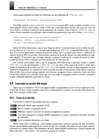 lijt s A$ ftfflfila io ris 0 a iftirn a t
Vamos agora examinar as linhas da codificação que são diferentes de TCPServer.java.
DatagramSocket serverSocket - new DatagramSocket (9876);
Esta linha constrói o DatagramSocket serverSocket na porta 9876. Todos os dados enviados e rece­
bidos passarão através desse socket. Como o UDP não é orientado para conexão, não temos de criar um
novo socket e continuar à escuta de novas requisições de conexão, como é feito no TCPServer, java, Se
vários clientes acessarem essa aplicação, todos enviarão seus pacotes por esse único socket, serverSocket.
String sentence ~ new String(receivePacket.getDataC));
InetAddress IPAddress » receivePacket.getAddressí);
int port - receivePacket.getFort{);
Estas três linhas desmontam o pacote que chega do cliente. A primeira delas extrai os dados do paco­
te e os coloca no S t r i ng sentence; há uma linha análoga em UDPC1 i ent. A segunda linha extrai o ende­
reço IP. A terceira linha extrai o número de porta do cliente, que é escolhido pelo cliente e é diferente do
número de porta 9876 do servidor. (Discutiremos números de porta do cliente com mais detalhes no capí­
tulo seguinte.) É necessário que o servidor obtenha o endereço (endereço IP e número de porta) do clien­
te para que possa enviar a sentença em letras maiúsculas de volta para ele.
Isso conclui nossa análise sobre o par de programas UDP. Para testar a aplicação, instale e compile
UDPC1 ient. java em um hospedeiro e UDPServer.java em outro. (Não esqueça de incluir o nome apro­
priado do hospedeiro do servidor em UDPC1 i e n t .java.) Em seguida, execute os dois programas em seus
respectivos hospedeiros. Ao contrário do TCP, você pode executar primeiramente o lado cliente e depois o
lado servidor. Isso acontece porque, quando você executa o programa cliente, o processo cliente não tenta
iniciar uma conexão com o servidor. Assim que tiver executado os programas cliente e servidor, você pode­
rá usar a aplicação digitando uma linha no cliente.
2.9 Construindo um servidor Web simples
Agora que já estudamos o HTTP com algum detalhe e já aprendemos como escrever aplicações clien­
te-servidor em Java, vamos combinar esses novos conhecimentos e construir um servidor Web simples em
Java. Você verá que a tarefa é fácil!
2.9.1 Funções do servidor Web
Nossa meta é construir um servidor que faça o seguinte;
Manipule apenas uma requisição HTTP
Aceite e analise a requisição HTTP
Obtenha o arquivo solicitado do sistema de arquivos do servidor.
Crie uma mensagem de resposta HTTP consistindo no arquivo requisitado precedido de linhas
de cabeçalho.
Envie a resposta diretamente ao cliente.
Vamos u nku lazer a codificação o mais simples possível para esclarecer questões de rede. A codifica­
ção que apresentaremos está longe de ser à prova de fogo! Por exemplo, não vamos nos preocupar com pro­
cedimentos de exceção (isto é, com tratamento de erro). Vamos admitir também que o cliente requisite um
objeto que esta — com certeza — no sistema de arquivos do servidor.
 