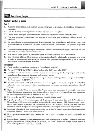 íflp íftl# 2 -• C im tfo i$ # f llf « f li
Exercícios de fixação
Capítulo 2 Questõesde revisão
1. Relacione cinco aplicações da Internet não proprietárias e os protocolos de camada de aplicação que
elas usam.
2. Qual é a diferença entre arquitetura de rede e arquitetura de aplicação?
3. De que modo mensagem instantânea é um híbrido das arquiteturas cliente-servidor e P2P?
4. Para uma sessão de comunicação entre um par de processos, qual processo é o cliente e qual é o
servidor?
5. Em uma aplicação de compartilhamento de arquivos P2P, você concorda com a afirmação: “não existe
nenhuma noção de lados cliente e servidor de uma sessão de comunicação”? Por que sim ou por que
não?
6. Que informação é usada por um processo que está rodando em um hospedeiro para identificar um pro­
cesso que está rodando em outro hospedeiro?
7. Relacione os vários agentes de usuário de aplicação de rede que você utiliza no dia-a-dia.
8. Com referência à Figura 2.4, vemos que nenhuma das aplicações relacionadas nela requer ‘sem perda
de dados5e ‘temporização5. Você consegue imaginar uma aplicação que requeira ‘sem perda de dados5e
seja também altamente sensível ao atraso?
5i|5®$ 2.2 o 2.6
9. O que significa protocolo de apresentação (handshaking protocol)?
lb. Por que HTTP, FTP, SMTP, POP3 e IMAP rodam sobre TCP e não sobre UDP?
Ijh Considere um site de comércio eletrônico que quer manter um registro de compras para cada um de
seus clientes. Descreva como isso pode ser feito com cookies.
12. Qual é a diferença entre HTTP persistente com paralelismo e HTTP persistente sem paralelismo? Qual
dos dois é usado pelo HTTP/1.1?
13. Descreva como o cache Web pode reduzir o atraso na recepção de um objeto desejado. O cache Web
reduzirá o atraso para todos os objetos requisitados por um usuário ou somente para alguns objetos?
Porquê?
14. Digite um comando Telnet em um servidor Web e envie uma mensagem de requisição com várias
linhas. Inclua nessa mensagem a linha de cabeçalho If-modif ie d - since: para forçar uma mensagem
de resposta com a codificação de estado 304 Not Modi f i ed.
13. Por que se diz que o FTP envia iiiformações de controle ‘fora da banda’?
16. Suponha que Alice envie uma mepsagem a Bob por meio de uma conta de e-mail da Web (como O
Hotmail), e que Bob acesse seu e-mail por seu servidor de correio usando POP3, Descreva como § men­
sagem vai do hospedeiro de Alice até o hospedeiro de Bob. Não se esqueça de relacionai a u* d r pto-
tocolos de camada de aplicação usados para movimentar a mensagem entre os dois hospeddtm
17. Imprima o cabeçalho de unta mensagem de e-mail que acabou de receber. Quantas Uilhtis'de «hepIhb
tecei ved: há nela? Analise cada uma das linhas.
18. Da perspectiva de um usuário, qual é a diferença entre o modo ler-e-apagar e o modo írr-r guaida; no
POP3?
19. É possível que o servidor Web e o servidor de correio de uma organização tenham í-xatamrnn .. uhmik*
apelido para um nome de hospedeiro (por exemplo, foo. cora)? Qual seria o tipo dr RR qm conirin o
nome de hospedeiro do servidor de correio?
 