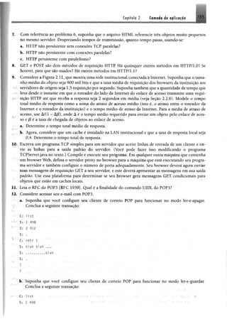 Capítulo 2 Camada de aplicação
I, Com referência ao problema 6, suponha que o arquivo HTML referencie três objetos muito pequenos
no mesmo servidor. Desprezando tempos de transmissão, quanto tempo passa, usando-se:
a. HTTP não persistente sem conexões TCP paralelas?
b. HTTP não persistente com conexões paralelas?
c. HTTP persistente com paralelismo?
8. GET e POST são dois métodos de requisição HTTP. Há quaisquer outros métodos em HTTP/LO? Se
houver, para que são usados? Há outros métodos em HTTP/1.1?
9. Considere a Figura 2.11, que mostra uma rede institucional conectada à Internet, Suponha que o tama­
nho médio do objeto seja 900 mil bits e que a taxa média de requisição dos browsers da instituição aos
hT servidores de origem seja 1,5 requisição por segundo. Suponha também que a quantidade de tempo que
leva desde o instante em que o roteador do lado da Internet do enlace de acesso transmite uma requi-
k ^ sição HTTP até que receba a resposta seja 2 segundos em média (veja Seção 2.2.6). Modele o tempo
total médio de resposta como a soma do atraso de acesso médio (isto é, o atraso entre o roteador da
Internet e o roteador da instituição) e o tempo médio de atraso da Internet. Para a média de atraso de
acesso, use A/(l - À/3), onde á é o tempo médio requerido para enviar um objeto pelo enlace de aces­
so e jS é a taxa de chegada de objetos ao enlace de acesso.
a. Determine o tempo total médio de resposta.
b. Agora, considere que um cache é instalado na LAN institucional e que a taxa de resposta local seja
0,4. Determine o tempo total de resposta.
10. Escreva um programa TCP simples para um servidor que aceite linhas de entrada de um cliente e en­
vie as linhas para a saída padrão do servidor. (Você pode fazer isso modificando o programa
TCPServer.java no texto.) Compile e execute seu programa. Em qualquer outra máquina que contenha
um browser Web, defina o servidor proxy no browser para a máquina que está executando seu progra­
ma servidor e também configure o número de porta adequadamente. Seu browser deverá agora enviar
suas mensagens de requisição GET a seu servidor, e este deverá apresentar as mensagens em sua saída
padrão. Use essa plataforma para determinar se seu browser gera mensagens GET condicionais para
objetos que estão em caches locais.
II. Leia o RFC do POP3 [RFC 1939]. Qual é a finalidade do comando UIDL do POP3?
12. Considere acessar seu e-mail com POP3.
a. Suponha que você configure seu cliente de correio POP para funcionar no modo ler-e-apagar.
Conclua a seguinte transação:
•• C: l i s t
S: i 498
S: 2 912
S: .
CL retr T
S: blah blah ...
S: . . . . . . . . . . blah
S: .
':;' ' í
?
?
b. Suponha que você configure seu cliente de correio POP para funcionar no modo ler-e-guardar.
Conclua a seguinte transação:
--•••C: 1i st ■•••••• •• • . • .
$: 1 498 ' ; ' • - ' ;
 