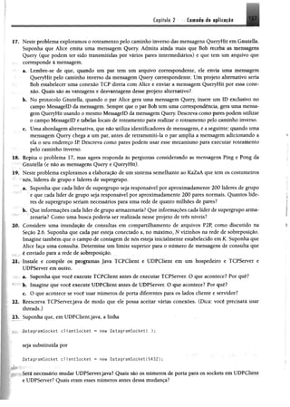 Capítulo 2 Camada de aplicação 137
17. Neste problema exploramos o roteamento pelo caminho inverso das mensagens QueryHit em Gnutella.
Suponha que Alice emita uma mensagem Query. Admita ainda mais que Bob receba as mensagens
Query (que podem ter sido transmitidas por vários pares intermediários) e que tem um arquivo que
: corresponde à mensagem.
a. Lembre-se de que, quando um par tem um arquivo correspondente, ele envia m m mensagem
QueryHit pelo caminho inverso da mensagem Query correspondente. Um projeto alternativo seria
Bob estabelecer uma conexão TCP direta com Alice e enviar a mensagem QueryHit por essa cone­
xão. Quais são as vantagens e desvantagens desse projeto alternativo?
b. No protocolo Gnutella, quando o par Alice gera uma mensagem Query insere um ID exclusivo no
campo MessagelD da mensagem. Sempre que o par Bob tem uma correspondência, gera uma mensa­
gem QueryHit usando o mesmo MessagelD da mensagem Query, Descreva como pares podem utilizar
o campo MessagelD e tabelas locais de roteamento para realizar o roteamento pelo caminho inverso.
c. Uma abordagem alternativa, que não utiliza identificadores de mensagens, é a seguinte: quando uma
mensagem Query chega a um par, antes de retransmiti-la o par amplia a mensagem adicionando a
ela o seu endereço IP Descreva como pares podem usar esse mecanismo para executar roteamento
pelo caminho inverso.
18. Repita o problema 17, mas agora responda às perguntas considerando as mensagens Ping e Pong da
r Gnutella (e não as mensagens Query e QueryHit).
19. Neste problema exploramos a elaboração de um sistema semelhante ao KaZaA que tem os costumeiros
' nós, líderes de grupo e líderes de supergrupo.
a. Suponha que cada líder de supergrupo seja responsável por aproximadamente 200 líderes de grupo
e que cada líder de grupo seja responsável por aproximadamente 200 pares normais. Quantos líde­
res de supergrupo seriam necessários para uma rede de quatro milhões de pares?
b. Que informações cada líder de grupo armazenaria? Que informações cada líder de supergrupo arma­
zenaria? Como uma busca poderia ser realizada nesse projeto de três níveis?
20. Considere uma inundação de consultas em compartilhamento de arquivos P2P, como discutido na
Seção 2.6. Suponha que cada par esteja conectado a, no máximo, N vizinhos na rede de sobreposição.
Imagine também que o campo de contagem de nós esteja inicialmente estabelecido em K. Suponha que
Alice faça uma consulta. Determine um limite superior para o número de mensagens de consulta que
, é enviado para a rede de sobreposição.
21. Instale e compile os programas Java TCPClient e UDPClient em um hospedeiro e TCPServer e
UDPServer em outro.
a. Suponha que você execute TCPClient antes de executar TCPServer. O que acontece? Por quê?
b. Imagine que você execute UDPClient antes de UDPServer. O que acontece? Por quê?
c. O que acontece se você usar números de porta diferentes para os lados cliente e servidor?
22. Reescreva TCPServer.java de modo que ele possa aceitar várias conexões. (Dica: você precisará usar
threads.)
23. Suponha que, em UDPClient.java, a linha
í f f ^ i a - g r m S Q c k e í c l i e a t S o c k e t * new OatagramSocketC );
seja substituída por
•DatagramSocket clientSocket « new DatagramSocket(5432);
Será necessário mudar UDPServer.java? Quais são os números de porta para os sockets em UDPCliettt
e UDPServer? Quais eram esses números antes dessa mudança?
 