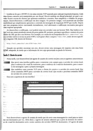 m
C<ipfttrto 2 13 9
Lembre-sè de que o HTTP/1.0 cria uma conexão TCP separada para cada par requisição/resposta. ( ada
uma dessas conexões será manipulada por um thread. Haverá também um thread principal, no qual o sri -
vidor ficará à escuta de clientes que quiserem estabelecer conexões. Para simplificar o trabalho de progra­
mação, desenvolveremos a codificação em dois estágios. No primeiro estágio, você escreverá um servidor
multithread que simplesmente apresenta o conteúdo da mensagem de requisição HTTP que recebe. Depois
que esse programa estiver executando normalmente, você adicionará a codificação necessária para gerar
uma resposta apropriada.
Ao desenvolver a codificação, você poderá testar seu servidor com um browser Web. Mas lembre-se de
que você não estará atendendo através da porta padrão 80, portanto, precisará especificar o número de porta
dentro do URL que der a seu browser. Por exemplo, se o nome de seu hospedeiro for host. som eschool . edu,
seu servidor estiver à escuta na porta 6789 e você quiser obter o arquivo i n d e x . html, então deverá especifi­
car o seguinte URL dentro do browser:
V" http://h o st.someschool,edu:6789/i ndex.html
Quando seu servidor encontrar um erro, deverá enviar uma mensagem de resposta com úma fonte
HTML adequada, de modo que a informação de erro seja apresentada na janela do browser.
Tarefa 2: Cliente de correio
Nesta tarefa, você desenvolverá um agente de usuário de correio emjava com as seguintes características:
Que provê uma interface gráfica para o remetente com campos para o servidor de correio local,
para o endereço de e-mail do remetente, para o endereço de e-mail do destinatário, para o assun­
to da mensagem e para a própria mensagem.
Que estabelece uma conexão TCP entre o cliente de correio e o servidor de correio local. Que
envia comandos SMTP para o servidor de correio lo cal Que recebe e processa comandos SMTP
do servidor de correio local.
Esta será a aparência de sua interface:
Ç
í:=.ï;r:/.
.Ï7V.—-
t-J
1
Você desenvolverá o agente-de usuário de ipodo que ele envie uma mensagem de e-mail para ú© máxi­
mo um destinatário por vez. Além disso, o agente de usuário admitirá que a parte de domínio do endere­
ço de e-mail do destinatário será o nome canônico do servidor SMTP do destinatário. (O agente de usuá-
 