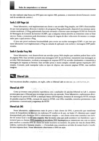 M m ét cifflpiliéores a a litirnat140
lio.não realizará uma busca uo DNS para um registro M X; portanto, 0 remetente deverá fornecer o nome
real do -serridoíA correio.) • .
Tarefo 3: U O P fh p r Lob
Neste laboratório, você implementará um cliente e um servidor Ping simples, em UDP. A funcionalida­
de que esses programas oferecem é similar à do programa Ping padronizado, disponível em sistemas opera­
cionais modernos. O Ping padronizado funciona enviando à Internet uma mensagem ECHO do Protocolo
de Mensagens de Controle da Internet (1CMP), que a máquina remota devolve ao remetente como se fosse
um eco. Então, o remetente pode determinar o tempo de viagem de ida e volta entre ele mesmo e o compu­
tador para o qual enviou o Ping.
O Java não provê nenhuma funcionalidade para enviar ou receber mensagens ICMP e é por isso que
neste laboratório você implementará o Ping na camada de aplicação com sockets e mensagens UDP padro­
nizados.
Tarefa 4: Servidor Proxy Web
Neste laboratório, você desenvolverá um servidor proxy Web simples que também poderá fazer cache
de páginas Web. Esse servidor aceitará uma mensagem GET de um browser, transmitirá essa mensagem ao
servidor Web destinatário, receberá a mensagem de resposta HTTP do servidor destinatário e transmitirá a
mepsagem de resposta ao browser Esse servidor proxy é muito simples: entende apenas requisições GET
simples. Contudo, pode manipular todos os tipos de objetos; não somente páginas HTML, mas também
imagem, • - ' .
Ethereal Labs _______ _____________
Você encontrará detalhes completos, em inglês, sobre os Ethereal Labs no site www. aw. com/ kurose__br.
iÉ iT iilLob: HTTP
Como já tivemos uma primeira experiência com o analisador de pacotes Ethereal no Lab 1, estamos
prontos para usar o Ethereal para investigar protocolos em operação. Neste laboratório, exploraremos diver­
sos aspectos do protocolo HTTP: a interação básica GET/resposta, formatos de mensagens HTTP, extração
de grandes arquivos HTML, extração de arquivos HTML com URLs inseridos, conexões persistentes e não
persistentes e autenticação e segurança do HTTP.
Ethereal Lab: DNS
Neste laboratório, e^IlÉinaremos mais de perto o lado cliente do DNS, o protocolo que transforma
nomes dc hospedeio * da Internet em endereços IP. Lembre-se de que, na Seção 2.5, dissemos que o papei
desempenhado pelo cliente no DNS é relativamente simples — um cliente envia uma consulta a seu servi­
dor de nomes local e recebe uma resposta. Mas há muita coisa que pode acontecer nos bastidores e que é
invisível para os clientes DNS enquanto os servidores DNS hierárquicos se comunicam uns com os outros
para resolver a consulta DNS do cliente de modo recursivo ou iterativo. Do ponto de vista do cliente DNS,
todavia, o protocolo é bastante simples — é formulada uma consulta ao servidor de nomes local e é recebi­
da uma resposta deste. Nesse laboiaiorio observamos o DNS em ação.
 