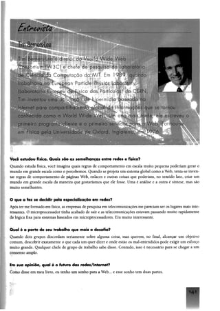 Tim Berners-Lee
T !■n d i r e t o r d o / v a 1 7 A 'o-:- W e b
A c n fo r t i u m ( W 3 C ) e c h e f e d e p e s q u i s a v ‘ a : > o r a t ó r i o
: . C o m p u t a ç ã o d o M I T . E m 1 9 8 9 , q u a n d o
■ - a b a i 1'1T / a - o E u r o p e a n P a r t i c l e P h y s i c s L o t u ” ; 1' ' ' B j j ^ ^
S l a b c r a A * A d e F í s i c a d a s P a r r i c u l a s ) d o C r 3  i--------------------
r»m - r - v e n t j u l p o a? a : _ r a - h i p e r m i d i a b a s e c o a n o
! r TP r ’ a * p c r o com par f, ' a c ' y d e i n f c ■- ' a ; r c c. q j ^ s e r r n o u
c c n h e c d a c o m a a v V n a W a c . ' . c l a n o " a ; v r a - ; . v : r e v e u o
-r#. Ficn pe'o Un /clciHoar ■>' C c o v j Aq'ab'-ia 9 76.
Você estudtou física» Quais são as semdhanças entre fedes e física?
Quando estuda física, você imagina quais regras de comportamento em escala muito pequem poderiam gerar o
inundo em grande escala como o percebemos. Quando se projeta um sistema global como a Web, tenta-se inven­
tar regras de comportamento de páginas Web, enlaces e outras coisas que poderiam, no sentido lato, criar um
mundo em grande escala da maneira que gostaríamos que ele fosse. Uma é análise e a outra é síntese, mas são
muito semelhantes.
O que o fez se decidir pela especialização em redes?
Após ter me formado em física, as empresas de pesquisa em telecomunicações me pareciam ser os lugares mais inte­
ressantes. O microprocessador tinha acabado de sair e as telecomunicações estavam passando muito rapidamente
da lógica fixa para sistemas baseados em microprocessadores. Era muito interessante.
Gtual é a parte de seu trabalho que mais o desafia?
Quando dois grupos discordam seriamente sobre alguma coisa, mas querem, no final, alcançar um objetivo
çomum, descobrir exatamente o que cada um quer dizer e onde estão os mal-entendidos pode exigir um esforço
muito grande. Qualquer chefe de grupo de trabalho sabe disso. Contudo, isso é necessário para se chegar a um
consenso amplo.
Em sua opiniõo/ qual é a futuro das rades/lnfarmf?
Como disse em meu livro, eu tenho um sonho para a Web... e esse sonho tem duas partes.
14 1
 