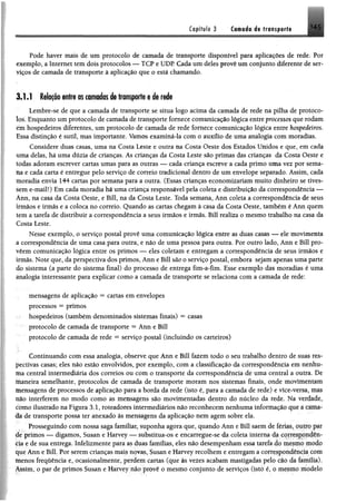 Cffpífile 3 tf«nsp®rt# 1 4 5
Pode haver mais de um protocolo de camada de transporte disponível para aplicações de rede. Por
exemplo, a Internet tem dois protocolos — TCP e UDP. Cada um deles provê um conjunto diferente de ser­
viços de camada de transporte à aplicação que o está chamando.
3.1.1 Relação entre as camadas de transporte e de rede
Lembre-se de que a camada de transporte se situa logo acima da camada de rede na pilha de protoco­
los. Enquanto um protocolo de camada de transporte fornece comunicação lógica entre processos que rodam
etn hospedeiros diferentes, um protocolo de camada de rede fornece comunicação lógica entre hospedeiros.
Essa distinção é sutil, mas importante. Vamos examiná-la com o auxílio de uma analogia com moradias.
Considere duas casas, uma na Costa Leste e outra na Costa Oeste dos Estados Unidos e que, em cada
uma delas, há uma dúzia de crianças. As crianças da Costa Leste são primas das crianças da Costa Oeste e
todas adoram escrever cartas umas para as outras — cada criança escreve a cada primo uma vez por sema­
na e cada carta é entregue pelo serviço de correio tradicional dentro de um envelope separado. Assim, cada
moradia envia 144 cartas por semana para a outra. (Essas crianças economizariam muito dinheiro se tives­
sem e-mail!) Em cada moradia há uma criança responsável pela coleta e distribuição da correspondência —
Ânn, na casa da Costa Oeste, e Bill, na da Costa Leste. Toda semana, Ann coleta a correspondência de seus
irmãos e irmãs e a coloca no correio. Quando as cartas chegam à casa da Costa Oeste, também é Ann quem
tem a tarefa de distribuir a correspondência a seus irmãos e irmãs. Bill realiza o mesmo trabalho na casa da
Costa Leste.
Nesse exemplo, o serviço postal provê uma comunicação lógica entre as duas casas — ele movimenta
a correspondência de uma casa para outra, e não de uma pessoa para outra. Por outro lado, Ann e Bill pro-
vêem comunicação lógica entre os primos — eles coletam e entregam a correspondência de seus irmãos e
irmãs. Note que, da perspectiva dos primos, Ann e Bill são o serviço postal, embora sejam apenas uma parte
do sistema (a parte do sistema final) do processo de entrega fim-a-fim. Esse exemplo das moradias é uma
analogia interessante para explicar como a camada de transporte se relaciona com a camada de rede:
mensagens de aplicação = cartas em envelopes
processos = primos
hospedeiros (também denominados sistemas finais) = casas
protocolo de camada de transporte = Ann e Bill
protocolo de camada de rede = serviço postal (incluindo os carteiros)
Continuando com essa analogia, observe que Ann e Bill fazem todo o seu trabalho dentro de suas res­
pectivas casas; eles não estão envolvidos, por exemplo, com a classificação da correspondência em nenhu­
ma central intermediária dos correios ou com o transporte da correspondência de uma central a outra, De
maneira semelhante, protocolos de camada de transporte moram nos sistemas finais, onde movimentam
mensagens dê processos de aplicação para a borda da rede (isto é, para a camada de rede) e vice-versa* mm
não interferem no modo como as mensagens são movimentadas dentro dò núcleo da rede, Na verdade*
domo ilustrado na Figura 3.1, roteadores intermediários não reconhecem nenhuma informação que a tama­
da de transporte possa ter anexado às mensagens da aplicação nem agem sobre ela.
Prosseguindo com nossa saga familiar, suponha agora que, quando Ann e Bill saem de imas. outro par
de primos — digamos, Susan e Harvey — substitua-os e encarregue-se da coleta interna da correspondên­
cia e de sua entrega. Infelizmente para as duas famílias, eles não desempenham essa tarefa do mesmo modo
que Ann e Bill. Por serem crianças mais novas, Susan e Harvey recolhem e entregam a correspondência com
menos frequência e, ocasionalmente, perdem cartas (que às vezes acabam mastigadas pelo cáo da famflíaj.
Assim, o par de primos Susan e Harvey não provê o mesmo conjunto de serviços (isto í  o mesmo modelo
 