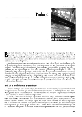 ; <- í: :
B
em-vindo à terceira edição de Redes de computadores e a Internet: uma abordagem top-down. Desde a
publicação da primeira edição, nosso livro foi adotado em centenas de universidades e instituições de
ensino superior, traduzido para mais de dez idiomas e utilizado por mais de cem mil estudantes e pro­
fissionais no mundo inteiro. Muitos desses leitores entraram em contato conosco e ficamos extremamente
satisfeitos com sua reação positiva.
Acreditamos que uma importante razão para esse sucesso é que o livro oferece uma abordagem moder­
na do ensino de redes de computadores. Você poderia perguntar; por que é necessária uma abordagem
moderna? Nos últimos anos, testemunhamos duas mudanças revolucionárias no campo das redes —
mudanças que não estão refletidas nos livros sobre o assunto publicados entre as décadas de 1980 e 1990.
Em primeiro lugar, a Internet dominou o universo das redes de computadores. Atualmente, em qualquer
discussão séria sobre redes, é obrigatório ter a Internet em mente. Em segundo lugar, o maior crescimento
nessa área ocorreu no âmbito dos serviços e das aplicações, o que pode ser confirmado pelo desenvolvimen­
to da Web, pela utilização dos serviços de e-mail por milhares de usuários ao mesmo tempo, pela recepção
de áudio e vídeo, pelo telefone por Internet, pelos serviços de mensagem instantânea, pelas aplicações P2P
e pelo comércio eletrônico.
Quais são as novidades desta terceira edição?
Fizemos mudanças nesta terceira edição, mas mantivemos inalterados os aspectos que acreditamos ser
(e os professores e estudantes que utilizaram nosso livro confirmaram) os mais importantes deste livro: a
abordagem top-down, o foco na Internet, a atenção que demos aos princípios e à prática e sua abordagem
e estilo acessíveis do ensino de redes de computadores.
Contudo, fizemos muitas mudanças significativas na terceira edição, incluindo um novo capítulo
sobre redes sem fio e redes móveis. Hoje estamos testemunhando uma grande mudança no modo como
usuários acessam a Internet e seus serviços. Agora eles podem acessar a Internet por meio de dispositivos
sem fio no trabalho, em casa e em locais públicos e também quando em trânsito, por meio de um conjun­
to de dispositivos que inclui laptops, telefones, PDAs e outros. Nosso novo capítulo sobre tecnologia sem
fio e mobilidade abrange uma discussão em profundidade do padrão 802.11, uma visão geral do acesso por
X V
 