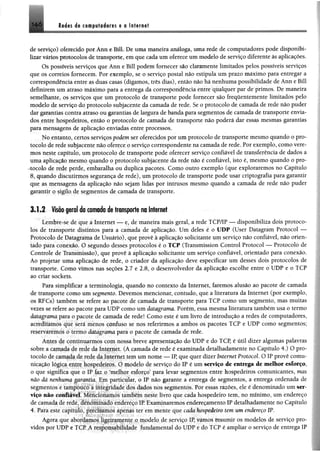 ]4 6 l i é t s da e 0 In ttr e tt
de serviço) oferecido por Ann e Bill. De uma maneira análoga, uma rede de computadores pode disponibi­
lizar vários protocolos de transporte, em que cada um oferece um modelo de serviço diferente às aplicações.
Os possíveis serviços que Ann e Bill podem fornecer são claramente limitados pelos possíveis serviços
que os correios fornecem. Por exemplo, se o serviço postal não estipula um prazo máximo para entregar a
correspondência entre as duas casas (digamos, três dias), então não há nenhuma possibilidade de Ann e Bill
definirem um atraso máximo para a entrega da correspondência entre qualquer par de primos. De maneira
semelhante, os serviços que um protocolo de transporte pode fornecer são frequentemente limitados pelo
modelo de serviço do protocolo subjacente da camada de rede. Se o protocolo de camada de rede não puder
dar garantias contra atraso ou garantias de largura de banda para segmentos de camada de transporte envia­
dos entre hospedeiros, então o protocolo de camada de transporte não poderá dar essas mesmas garantias
para mensagens de aplicação enviadas entre processos.
No entanto, certos serviços podem ser oferecidos por um protocolo de transporte mesmo quando o pro­
tocolo de rede subjacente não oferece p serviço correspondente na camada de rede. Por exemplo, como vere­
mos neste capítulo, um protocolo de transporte pode oferecer serviço confiável de transferência de dados a
uma aplicação mesmo quando o protocolo subjacente da rede não é confiável, isto é, mesmo quando o pro­
tocolo de rede perde, embaralha ou duplica pacotes. Como outro exemplo (que exploraremos no Capítulo
8, quando discutirmos segurança de rede), um protocolo de transporte pode usar criptografia para garantir
que as mensagens da aplicação não sejam lidas por intrusos mesmo quando a camada de rede não puder
garantir o sigilo de segmentos de camada de transporte.
3.1.2 Visão geral da camada de transporte naInternet
Lembre-se de que á Internet — e, de maneira mais geral, a rede TCP/IP — disponibiliza dois protoco­
los de transporte distintos para a camada de aplicação. Um deles è o UDP (User Datagram Protocol —
Protocolo de Datagrama de Usuário), que provê à aplicação solicitante um serviço não confiável, não orien­
tado para conexão. O segundo desses protocolos é o TCP (Transmissíon Control Protocol — Protocolo de
Controle de Transmissão), que provê à aplicação solicitante um serviço confiável, orientado para conexão.
Ao projetar uma aplicação de rede, o criador da aplicação deve especificar um desses dois protocolos de
transporte. Como vimos nas seções 2.7 e 2.8, o desenvolvedor da aplicação escolhe entre o UDP e o TCP
ao criar soekets.
Para simplificar a terminologia, quando no contexto da Internet, faremos alusão ao pacote de camada
de transporte como um segmento. Devemos mencionar, contudo, que a literatura da Internet (por exemplo,
os RFC.s) também se refere ao pacote dc camada de transporte para TCP como um segmento, mas muitas
vezes se refere ao pacote para UDP como um datagrama. Porém, essa mesma literatura também usa o termo
datagrama para o pacote de camada de rede! Como este é um livro de introdução a redes de computadores,
acreditamos que será menos confuso se nos referirmos a ambos os pacotes TCP e UDP como segmentos;
reservaremos o termo datagrama para o pacote de camada de rede.
Antes de continuarmos com nossa breve apresentação do UDP e do TCP, é útil dizer algumas palavras
sobre a camada de rede da Internet. (A camada de rede é examinada detalhadamente no Capítulo 4.) O pro­
tocolo dc camada dc rede da Internet tem um nome — IP, que quer dizer Internet Protocol. O IP provê comu­
nicação iogícy entee hospedeiros. O modelo de serviço do IP é um serviço de entrega de melhor esforço,
o que significa que o IP faz o 'melhor esforço’ para levar segmentos entre hospedeiros comunicantes, mas
nâo dá nenhuma garantia. Hm particular, o IP não garante a entrega de segmentos, a entrega ordenada de
segmentos c tampouco a integridade dos dados nos segmentos. Por essas razões, ele é denominado um ser­
viço não confiável. Meiu íoriamos também neste livro que cada hospedeiro tem, no mínimo, um endereço
de camada dc rede, denominado endereço IP. Examinaremos endereçamento IP detalhadamente no Capítulo
4. Para este capítulo, precisamos apenas ter em mente que cada hospedeiro tem um endereço IP.
Agora que abordamos Ügeiramente o modelo de serviço IP, vamos resumir os modelos de serviço pro­
vidos por UDP e TCP. A responsabilidade fundamental do UDP e do TCP é ampliar o serviço de entrega IP
 