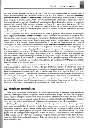 Capitule 3 tmné® dt transpor!# H 7
entre dois sistemas finais para um serviço de entrega entre dois processos que rodam nos sistemas finais. A
ampliação da entrega hospedeiro a hospedeiro para entrega processo a processo é denominada multiplexa-
ção/demultiplexação de camada de transporte. Discutiremos multiplexação e demultiplexação de cama­
da de transporte na próxima seção. O UDP e o TCP também fornecem verificação de integridade ao incluir
campos de detecção de erros nos cabeçalhos de seus segmentos. Esses dois serviços mínimos de camada de
transporte — entrega de dados processo a processo e verificação de erros — são os únicos que o UDP for­
nece! Em particular, como o IP, o UDP é um serviço não confiável — ele não garante que os dados envia­
dos por um processo cheguem (quando chegam!) intactos ao processo destinatário. O UDP será discutido
detalhadamente na Seção 3.3.
O TCP, por outro lado, oferece vários serviços adicionais às aplicações. Primeiramente, e mais impor­
tante, ele provê transferência confiável de dados. Usando controle de fluxo, números de sequência, reco­
nhecimentos e temporizadores (técnicas que exploraremos detalhadamente neste capítulo), o protocolo
assegura que os dados sejam entregues do processo remetente ao processo destinatário corretamente e em
ordem. Assim, o TCP converte o serviço não confiável do IP entre sistemas finais em um serviço confiável
de transporte de dados entre processos. Ele também provê controle de congestionamento. O controle de
congestionamento não é tanto um serviço fornecido à aplicação solicitante; é mais um serviço dirigido à
Internet como um todo — para o bem geral. Em termos genéricos, o controle de congestionamento do TCP
evita que qualquer outra conexão TCP abarrote os enlaces e comutadores entre hospedeiros comunicantes
com uma quantidade excessiva de tráfego. Em princípio, o TCP permite que conexões TCP trafegando por
um enlace de rede congestionado compartilhem em pé de igualdade a largura de banda daquele enlace. Isso
e feito pela regulagem da taxa com a qual o lado remetente do TCP pode enviar tráfego para dentro da rede.
Õ tráfego UDP, por outro lado, não é regulado. Uma aplicação que usa transporte UDP pode enviar tráfego
â taxa que quiser, pelo tempo que quiser.
Um protocolo que fornece transferência confiável de dados e controle de congestionamento é, neces­
sariamente, complexo. Precisaremos de várias seções para detalhar os princípios da transferência confiável
de dados e do controle de congestionamento, bem como de seções adicionais para explicar o protocolo TCP.
Esses tópicos são analisados nas seções 3.4 a 3.8. A abordagem escolhida neste capítulo é alternar entre prin­
cípios básicos e o protocolo TCP Por exemplo, discutiremos primeiramente a transferência confiável de dados
em âmbito geral e, em seguida, como o TCP fornece especificamente a transferência confiável de dados. De
ínaneira semelhante, discutiremos inicialmente o controle de congestionamento em âmbito geral e, em segui­
da, como o TCP realiza o controle de congestionamento. Mas, antes de chegarmos a essa parte boa, vamos
examinar, primeiramente, multiplexação/demultiplexação na camada de transporte.
3.2 Multiplexação edemultiplexação
Nesta seção, discutiremos multiplexação e demultiplexação na camada de transporte, isto é, a ampliação
íJq serviço de entrega hospedeiro a hospedeiro provido pela camada de rede para um serviço de entrega pro-
çesso a processo para aplicações que rodam nesses hospedeiros. Para manter a discussão em nível concreto,
famos examinar esse serviço básico da camada de transporte no contexto da Internet. Enfatizamos, contudo,
que o serviço de multiplexação/demultiplexação é necessário para todas as redes de computadores.
No hospedeiro de destino, a camada de transporte recebe segmentos da camada de rede logo abaixo
4ela e tem a responsabilidade de entregar os dados desses segmentos ao processo de aplicação apropriado
que roda no hospedeiro. Vamos examinar um exemplo. Suponha que você esteja sentado à frente de seu
computador, descarregando páginas Web enquanto roda uma sessão FTP e duas sessões Telnet. Por conse­
guinte, você tem quatro processos de aplicação de rede em execução — dois processos Telnet, um proces­
so FTP e um processo HTTP Quando a camada de transporte em seu computador receber dados da cama­
da de rede abaixo dela, precisará direcionar os dados recebidos a um desses quatro processos. Vamos ver
agora como isso é feito.
 