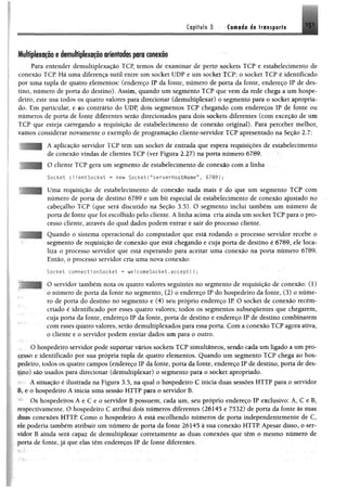 Capítulo 3 Camada do transporto 151
Multiplexação e demultiplexação orientados para conexão
Para entender demultiplexação TCP, temos de examinar de perto sockets TCP e estabelecimento de
conexão TCP. Há uma diferença sutil entre um socket UDP e um Socket TCP; o Socket TCP é identificado
por uma tupla de quatro elementos; (endereço IP da fonte, número de porta da fonte, endereço IP de des­
tino, número de porta do destino). Assim, quando um segmento TCP que vem da rede chega a um hospe­
deiro, este usa todos os quatro valores para direcionar (demultiplexar) o segmento para o socket apropria­
do. Em particular, e ao contrário do UDP, dois segmentos TCP chegando com endereços IP de fonte ou
números de porta de fonte diferentes serão direcionados para dois sockets diferentes (com exceção de um
TCP que esteja carregando a requisição de estabelecimento de conexão original). Para perceber melhor,
vamos considerar novamente o exemplo de programação cliente-servidor TCP apresentado na Seção 2.7:
A aplicação servidor TCP tem um socket de entrada que espera requisições de estabelecimento
de conexão vindas de clientes TCP (ver Figura 2.27) na porta número 6789.
O cliente TCP gera um segmento de estabelecimento de conexão com a linha
Socket c l ientSocket » new Socket( “serverHostName”, 6789)*
| Uma requisição de estabelecimento de conexão nada mais é do que um segmento TCP com
número de porta de destino 6789 e um bit especial de estabelecimento de conexão ajustado no
cabeçalho TCP (que será discutido na Seção 3.5). O segmento inclui também um número de
porta de fonte que foi escolhido pelo cliente. A linha acima cria ainda um socket TCP para o pro­
cesso cliente, através do qual dados podem entrar e sair do processo cliente.
Jj Quando o sistema operacional do computador que está rodando o processo servidor recebe o
segmento de requisição de conexão que éstá chegando e cuja porta de destino é 6789, ele loca­
liza o processo servidor que está esperando para aceitar uma conexão na porta número 6789.
Então, o processo servidor cria uma nova conexão:
Socket connectionSocket = welcomeSocket.accept();
O servidor também nota os quatro valores seguintes no segmento de requisição de conexão: (1)
o número de porta da fonte no segmento, (2) o endereço IP do hospedeiro da fonte, (3) o núme­
ro de porta do destino no segmento e (4) seu próprio endereço IP O socket de conexão recém-
criado é identificado por esses quatro valores; todos os segmentos subsequentes que chegarem,
cuja porta da fonte, endereço IP da fonte, porta de destino e endereço IP de destino combinarem
com esses quatro valores, serão demultiplexados para essa porta. Com a conexão TCP agora ativa,
o cliente e o servidor podem enviar dados um para o outro.
O hospedeiro servidor pode suportar vários sockets TCP simultâneos, sendo cada um ligado a um pro­
cesso e identificado por sua própria tupla de quatro elementos. Quando um segmento TCP chega ao hos­
pedeiro, todos os quatro campos (endereço IP da fonte, porta da fonte, endereço IP de destino, porta de des-
llpo) são usados para direcionar (demultiplexar) o segmento para o socket apropriado.
A situação é ilustrada na Figura 3.5, na qual o hospedeiro C inicia duas sessões HTTP para o servidor
B, e o hospedeiro A inicia uma sessão HTTP para o servidor B.
• Os hospedeiros A e C e o servidor B possuem, cada um, seu próprio endereço IP exclusivo: A, C e B,
respectivamente. O hospedeiro C atribui dois números diferentes (26145 e 7532) de porta da fonte às suas
duas conexões HTTP. Como o hospedeiro A está escolhendo números de porta independentemente de C,
ele poderia também atribuir um número de porta da fonte 26145 à sua conexão HTTP Apesar disso, o ser­
vidor B ainda será capaz de demultiplexar corretamente as duas conexões que têm o mesmo número de
porta de fonte, já que elas têm endereços IP de fonte diferentes.
 