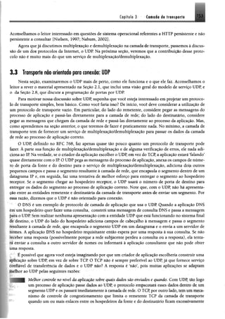 Capítulo 3 Camada de transporte 153
Aconselhamos o leitor interessado em questões de sistema operacional referentes a HTTP persistente e não
persistente a consultar [Nielsen, 1997; Nahum, 2002].
Agora que já discutimos multiplexação e demultiplexação na camada de transporte, passemos à discus­
são de um dos protocolos da Internet, o UDP Na próxima seção, veremos que a contribuição desse proto­
colo não é muito mais do que um serviço de multiplexação/dèmultiplexação.
3.3 Transporte não orientado para conexão: UDP
Nesta seção, examinaremos o UDP mais de perto, como ele funciona e o que ele faz. Aconselhamos o
leitor a rever o material apresentado na Seção 2.1, que inclui uma visão geral do modelo de serviço UDP, e
o da Seção 2.8, que discute a programação de portas por UDP.
Para motivar nossa discussão sobre UDP, suponha que você esteja interessado em projetar um protoco­
lo de transporte simples, bem básico. Como você faria isso? De início, você deve considerar a utilização de
um protocolo de transporte vazio. Em particular, do lado do remetente, considere pegar as mensagens do
processo de aplicação e passá-las diretamente para a camada de rede; do lado do destinatário, considere
pegar as mensagens que chegam da camada de rede e passá-las diretamente ao processo da aplicação. Mas,
como aprendemos na seção anterior, o que teremos de fazer é praticamente nada. No mínimo, a camada de
transporte tem de fornecer um serviço de multiplexação/demultiplexação para passar os dados da camada
de rede ao processo de aplicação correto.
O UDP, definido no RFC 768, faz apenas quase tão pouco quanto um protocolo de transporte pode
fazer. À parte sua função de multiplexação/demultiplexação e de alguma verificação de erros, ele nada adi­
ciona ao IP. Na verdade, se o criador da aplicação escolher o UDP, em vez do TCP, a aplicação estará ‘falando’
quase diretamente com o IP O UDP pega as mensagens do processo de aplicação, anexa os campos de núme­
ro de porta da fonte e do destino para o serviço de multiplexação/demultiplexação, adiciona dois outros
pequenos campos e passa o segmento resultante à camada de rede, que encapsula o segmento dentro de um
datagrama IP e, em seguida, faz uma tentativa de melhor esforço para entregar o segmento ao hospedeiro
receptor. Se o segmento chegar ao hospedeiro receptor, o UDP usará o número de porta de destino para
entregar os dados do segmento ao processo de aplicação correto. Note que, com o UDP, não há apresenta­
ção entre as entidades remetente e destinatária da camada de transporte antes de enviar um segmento. Por
essa razão, dizemos que o UDP é não orientado para conexão.
O DNS é um exemplo de protocolo de camada de aplicação que usa o UDP Quando a aplicação DNS
cm um hospedeiro quer fazer uma consulta, constrói uma mensagem de consulta DNS e passa a mensagem
para o UDP Sem realizar nenhuma apresentação com a entidade UDP que está funcionando no sistema final
dc destino, o UDP do lado do hospedeiro adiciona campos de cabeçalho à mensagem e passa o segmento
resultante à camada de rede, que encapsula o segmento UDP em um datagrama e o envia a um servidor de
nomes. A aplicação DNS no hospedeiro requisitante então espera por uma resposta à sua consulta. Se não
receber uma resposta (possivelmente porque a rede subjacente perdeu a consulta ou a resposta), ela tenta-
lí enviar a consulta a outro servidor de nomes ou informará à aplicação consultante que não pode obter
uma resposta.
É possível que agora você esteja imaginando por que um criador de aplicação escolheria construir uma
^lléação sobre UDP, em vez de sobre TCP O TCP não é sempre preferível ao UDP já que fornece serviço
tfeSãvel de transferência de dados e o UDP não? A resposta é ‘não’, pois muitas aplicações se adaptam
JJlèlhor ao UDP pelas seguintes razões:
Melhor controle no nível da aplicação sobre quais dados são enviados e quando. Com UDP, 1I§ ;logo
um processo de aplicação passe dados ao UDP, o protocolo empacotará esses dados dentro de um
segmento UDP e os passará imediatamente à camada de rede. O TCP, por outro lado, tupi um iqflç*?
nismo de controle de congestionamento que limita o remetente TCP da camada de transporte
quando um ou mais enlaces entre os hospedeiros da fonte e do destinatário ficam excessivamente
 
