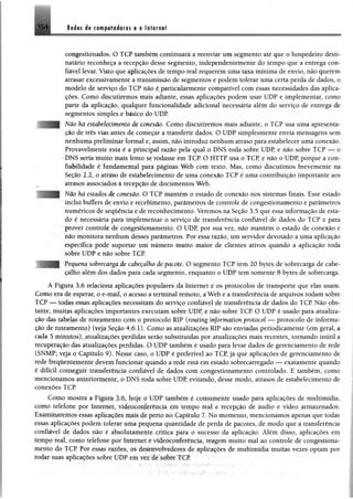 leées.d* CM iploèoras e a Infamei154
congestionados, O TCP também continuará a reenviar um segmento até que o hospedeiro desti­
natário reconheça a recepção desse segmento, independentemente do tempo que a entrega con­
fiável levar. Visto que aplicações de tempo real requerem uma taxa mínima de envio, não querem
atrasar excessivamente a transmissão de segmentos e podem tolerar uma certa perda de dados, o
modelo de serviço do TCP não é particularmente compatível com essas necessidades das aplica­
ções. Como discutiremos mais adiante, essas aplicações podem usar UDP e implementar, como
parte da aplicação, qualquer funcionalidade adicional necessária além do serviço de entrega de
segmentos simples e básico do UDP.
Não há estabelecimento de conexão. Como discutiremos mais adiante, o TCP usa uma apresenta­
ção de três vias antes de começar a transferir dados. O UDP simplesmente envia mensagens sem
nenhuma preliminar formal e, assim, não introduz nenhum atraso para estabelecer uma conexão.
Provavelmente esta é a principal razão pela qual o DNS roda sobre UDP, e não sobre TCP — o
DM8 seria muito mais lento se rodasse em TCP O HTTP usa o TCP, e não o UDP, porque a con­
fiabilidade é fundamental para páginas Web com texto. Mas, como discutimos brevemente na
Seção 2.2, o atraso de estabelecimento de uma conexão TCP é uma contribuição importante aos
atrasos associados à recepção de documentos Web.
Não há estados de conexão. O TCP mantém o estado de conexão nos sistemas finais. Esse estado
inclui buffers de envio e recebimento, parâmetros de controle de congestionamento e parâmetros
numéricos de sequência e de reconhecimento. Veremos na Seção 3.5 que essa informação de esta­
do é necessária para implementar o serviço de transferência confiável de dados do TCP e para
prover controle de congestionamento. O UDP, por sua vez, não mantém o estado de conexão e
não monitora nenhum desses parâmetros. Por essa razão, um servidor devotado a uma aplicação
específica pode suportar um número muito maior de clientes ativos quando a aplicação roda
sobre UDP e não sobre TCP.
Pequena sobrecarga de cabeçalho de pacote. O segmento TCP tem 20 bytes de sobrecarga de cabe­
çalho além dos dados para cada segmento, enquanto o UDP tem somente 8 bytes de sobrecarga.
A Figura 3.6 relaciona aplicações populares da Internet e os protocolos de transporte que elas usam.
Como era de esperar, o e-mail, o acesso a terminal remoto, a Web e a transferência de arquivos rodam sobre
TCP — todas essas aplicações necessitam do serviço confiável de transferência de dados do TCP. Não obs­
tante, muitas aplicações importantes executam sobre UDP, e não sobre TCP O UDP é usado para atualiza­
ção das tabelas de roteamento com o protocolo RIP (routíng ínformation protocol — protocolo de informa­
ção de roteamento) (veja Seção 4.6.1). Como as atualizações RIP são enviadas periodicamente (em geral, a
cada 5 minutos), atualizações perdidas serão substituídas por atualizações mais recentes, tornando inútil a
recuperação das atualizações perdidas. O UDP também é usado para levar dados de gerenciamento de rede
(3NMP; veja o Capítulo 9). Nesse caso, o UDP é preferível ao TCP, já que aplicações de gerenciamento de
rede írcqüemcmente devem funcionar quando a rede está em estado sobrecarregado — exatamente quando
é difícil conseguir transferência confiável de dados com congestionamento controlado. E também, como
mencionamos anteriormeiue, o DNS roda sobre UDP, evitando, desse modo, atrasos de estabelecimento de
conexões TCP
Como mostra a Figura Tõ, hoje o UDP também é comumente usado para aplicações de multimídia,
como telefone por Internet, videoconferência em tempo real e recepção de áudio e vídeo armazenados.
Examinaremos essas aplicações mais de perto no Capítulo 7. No momento, mencionamos apenas que todas
essas aplicações podem tolerar uma pequena quantidade de perda de pacotes, de modo que a transferência
confiável de dados não é absolutamerue cntica para o sucesso da aplicação. Além disso, aplicações em
tempo real, como telefone por Internet c videoconferência, reagem muito mal ao controle de congestiona­
mento do TCP Por essas razoes, os desenvolvedores de aplicações de multimídia muitas vezes optam por
rodar suas aplicações sobre UDP cm ver de sobre TCP
 
