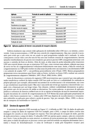 Capítulo '3 i t transport! 155
ApNcoçõo Protocolo de camada de aplicação
Correio eletrônico SMTP TCP
Acesso a term inal remoto Telnet TCP
W eb HTTP TCP
Transferência de arquivo FTP TCP
Servidor remoto de arquivo NFS tipicam ente UDP
Recepção de m ultimídia tipicam ente proprietária tipicam ente UDP
Telefonia por Internet tipicam ente proprietária tipicam ente UDP
Gerenciamento de rede 5NMP tipicam ente UDP
Protocolo de roteam ento RIP tipicam ente UDP
Tradução de nome DNS tipicam ente UDP
Figura 3 .6 Aplicações populares da Internet e seus protocolos de transporte subjacentes
Embora atualmente seja comum rodar aplicações de multimídia sobre UDP, isso é, no mínimo, contro­
vertido. Como já mencionamos, o UDP não tem controle de congestionamento. Mas esse controle é neces­
sário para evitar que a rede entre em um estado no qual pouquíssimo trabalho útil é realizado. Se todos
começassem a enviar vídeo com alta taxa de bits sem usar nenhum controle de congestionamento, haveria
tamanho transbordamento de pacotes nos roteadores que poucos pacotes UDP conseguiriam atravessar com
sucesso o caminho da fonte ao destino. Além do mais, as altas taxas de perda induzidas pelos remetentes
UDP sem controle fariam com que os remetentes TCP (que, como veremos mais adiante, reduzemsuas taxas
de envio em face de congestionamento) reduzissem drasticamente suas taxas. Assim, a falta de controle de
congestionamento no UDP pode resultar em altas taxas de perda entre um remetente e um destinatário UDP
e no acúmulo de sessões TCP — um problema potencialmente sério [Floyd, 1999]. Muitos pesquisadores
propuseram novos mecanismos para forçar todas as fontes, inclusive as fontes UDP, a realizar um controle
de congestionamento adaptativo [Mahdavi, 1997; Floyd, 2000; Kohler, 2004].
Antes de discutirmos a estrutura do segmento UDP, mencionaremos que é possível que uma aplicação
tenha transferência confiável de dados usando UDP. Isso pode ser feito se a confiabilidade for embutida na
própria aplicação (por exemplo, adicionando mecanismos de reconhecimento e de retransmissão, tais como
os que estudaremos na próxima seção). Mas esta é uma tarefa não trivial que manteria o desenvolvedor ocu­
pado com a depuração por um longo tempo. Não obstante, embutir confiabilidade diretamente na aplica­
ção permite que ela tire proveito de ambas as alternativas. Em outras palavras, os processos de aplicação
podem se comunicar de maneira confiável sem ter de se sujeitar às limitações da taxa de transmissão impos­
tas pelo mecanismo de controle de congestionamento do TCP. Muitas das atuais aplicações proprietárias de
áudio e vídeo fazem exatamente isso — rodam sobre UDP, mas dispõem de reconhecimentos e retransmis­
sões embutidos na aplicação para reduzir a perda de pacotes. Veja, por exemplo, [Rhee, 1998] e a discus­
são de transporte de multimídia no Capítulo 7.
3.3.1 Estrutura do segmento UDP
A estrutura do segmento UDP, mostrada na Figura 3.7, é definida no RFC 768. Os dados da aplicação
ocupam o campo de dados do segmento UDP. Por exemplo, para o DNS, o campo de dados contém uma
mensagem de consulta ou uma mensagem de resposta. Para uma aplicação de recepção de áudio, parcelas
de áudio preenchem o campo de dados. O cabeçalho UDP tem apenas quatro campos, cada um consistindo
em 2 bytes. Como já discutido na seção anterior, os números de porta permitem que o hospedeiro destina­
tário passe os dados da aplicação ao processo correto que está funcionando na máquina destinatária (isto é,
realize a função de demultiplexação). A soma de verificação é usada pelo hospedeiro receptor para
 
