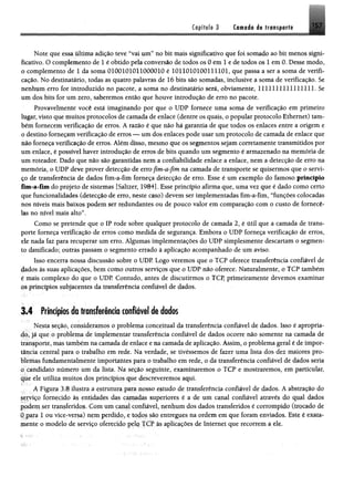 Capital» 3 Camada I * ir*»*p.#ftl 157
mJÊmm
Note que essa última adição teve “vai um” no bit mais significativo que foi somado ao bit menos signi­
ficativo. O complemento de 1 é obtido pela conversão de todos os 0 em 1 e de todos os 1 em 0. Desse modo»
o complemento de 1 da soma 0100101011000010 é 1011010100111101, que passa a ser a soma de verifi­
cação. No destinatário, todas as quatro palavras de 16 bits são somadas, inclusive a soma de verificação. Se
nenhum erro for introduzido no pacote, a soma no destinatário será, obviamente, 1111111111111111. Se
um dos bits for um zero, saberemos então que houve introdução de erro no pacote.
Provavelmente você está imaginando por que o UDP fornece uma soma de verificação em primeiro
lugar, visto que muitos protocolos de camada de enlace (dentre os quais, o popular protocolo Ethernet) tam­
bém fornecem verificação de erros. A razão é que não há garantia de que todos os enlaces entre a origem e
o destino forneçam verificação de erros — um dos enlaces pode usar um protocolo de camada de enlace que
m o forneça verificação de erros. Além disso, mesmo que os segmentos sejam corretamente transmitidos por
um enlace, é possível haver introdução de erros de bits quando um segmento é armazenado na memória de
um roteador. Dado que não são garantidas nem a confiabilidade enlace a enlace, nem a detecção de erro na
memória, o UDP deve prover detecção de erro fim-a-fim na camada de transporte se quisermos que o servi­
ço de transferência de dados fim-a-fim forneça detecção de erro. Esse é um exemplo do famoso princípio
fim -a-fim do projeto de sistemas [Saltzer, 1984]. Esse princípio afirma que, uma vez que é dado como certo
que funcionalidades (detecção de erro, neste caso) devem ser implementadas fim-a-fim, “funções colocadas
nos níveis mais baixos podem ser redundantes ou de pouco valor em comparação com o custo de fornecê-
las no nível mais alto”.
Como se pretende que o IP rode sobre qualquer protocolo de camada 2, é útil que a camada de trans­
porte forneça verificação de erros como medida de segurança. Embora o UDP forneça verificação de erros,
ele nada faz para recuperar um erro. Algumas implementações do UDP simplesmente descartam 0 segmen­
to danificado; outras passam o segmento errado à aplicação acompanhado de um aviso.
Isso encerra nossa discussão sobre o UDP. Logo veremos que o TCP oferece transferência confiável de
dados às suas aplicações, bem como outros serviços que o UDP não oferece. Naturalmente, o TCP também
é mais complexo do que o UDP. Contudo, antes de discutirmos o TCP, primeiramente devemos examinar
os princípios subjacentes da transferência confiável de dados,
3.4 Princípios do transferindo confiável de dados
Nesta seção, consideramos 0 problema conceituai da transferência confiável de dados. Isso é apropria­
do, já que 0 problema de implementar transferência confiável de dados ocorre não somente na camada de
transporte, mas também na camada de enlace e na camada de aplicação. Assim, o problema geral é de impor­
tância central para o trabalho em rede. Na verdade, se tivéssemos de fazer uma lista dos dez maiores pro­
blemas fundamentalmente importantes para o trabalho em rede, o da transferência confiável de ^ da
o candidato número um da lista. Na seção seguinte, examinaremos o TCP e mostraremos, em particular,
que ele utiliza muitos dos princípios que descreveremos aqui.
A Figura 3.8 ilustra a estrutura para nosso estudo de transferência confiável de dados. A abstração do
serviço fornecido à$ entidades das camadas superiores é a de um canal confiável através do qual dados
podem ser transferidos. Com um canal confiável, nenhum dos dados transferidos é corrompido (trocado de
0 para 1 ou vice-versa) nem perdido, e todos são entregues na ordem em que foram enviados* Este é «ata-
mente o modelo de serviço oferecido pelo TCP às aplicações de Internet que recorrem a ele.
 