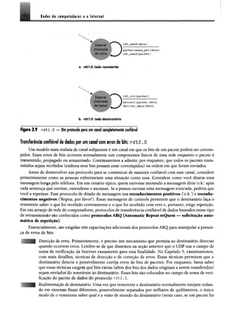 Redes dg computadores g a Itfgritgf
Esperdr
chamada
de orna
rdt_send{data}
pack@t=make_pkt (data)
udt_send(packet)
a. rdtl.O: lado remetente
Esperar
chamada
de baixo
rdt__rcv(packet )
extract(packet,data)
deliver__data(data)
b. rdtl.O: lado destinatário
fígom3.9 r d t l . O — tfm protocolo proum coral completamente confiável
Transferência confiável de dados por um canal com erros de bits:r d t 2 .0
Um modelo mais realista de canal subjacente é um canal em que os bits de um pacote podem ser corrom­
pidos. Esses erros de bits ocorrem normalmente nos componentes físicos de uma rede enquanto o pacote é
transmitido, propagado ou armazenado. Continuaremos a admitir, por enquanto, que todos os pacotes trans­
mitidos sejam recebidos (embora seus bits possam estar corrompidos) na ordem em que foram enviados.
Antes de desenvolver um protocolo para se comunicar de maneira confiável com esse canal, considere
primeiramente como as pessoas enfrentariam uma situação como essa. Considere como você ditaria uma
mensagem longa pelo telefone. Em um cenário típico, quem estivesse anotando a mensagem diria ‘o.k.5após
cada sentença que ouvisse, entendesse e anotasse. Se a pessoa ouvisse uma mensagem truncada, pediria que
você a repetisse. Esse protocolo de ditado de mensagem usa reconhecimentos positivos ('o.k,5) e reconhe­
cimentos negativos (‘Repita, por favor5). Essas mensagens de controle permitem que o destinatário faça o
remetente saber o que foi recebido corretamente e o que foi recebido com erro e, portanto, exige repetição.
Em um arranjo de rede de computadores, protocolos de transferência confiável de dados baseados nesse tipo
de retransmissão são conhecidos como protocolos ARQ (Automatic Repeat reQuest —^solicitação auto­
mática de repetição).
Essencialmente, são exigidas três capacitações adicionais dos protocolos ARQ para manipular a presen­
ça de erros de bits:
Deteccâo de erros. Primeiramente, é preciso um mecanismo que permita ao destinatário detectar
quando ocorrem erros. Lembre-se de que dissemos na seção anterior que o UDP usa o campo de
soma de verificação da Internet exatamente para essa finalidade. No Capítulo 5, examinaremos,
com mais detalhes, técnicas de detecção e de correção de erros. Essas técnicas permitem que o
destinatário detecte e possivelmente corrija erros de bits de pacotes. Por enquanto, basta saber
que essas técnicas exigem que bits extras (além dos bits dos dados originais a serem transferidos)
sejam enviados do remetente ao destinatário. Esses bits são colocados no campo de soma de veri­
ficação do pacote de dados do protocolo rdt2.0.
Realimauíuao do desiimtario. Uma vez que remetente e destinatário normalmente estejam rodan­
do em sistemas finais diferentes, possivelmente separados por milhares de quilômetros, o único
modo de o remetente saber qual é a visão de mundo do destinatário (neste caso, se um pacote foi
 