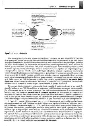 Cipíftlo 3 fr*i*p#ti
r d t _ r c v {r c v p k t ) && n o t c o r r u p t ( r c v p k t )
Seihas_segO {rc v p k t)
A
oncethru=0
ss.
r d t _ r c v (rc v p k t) &&
{c o r ru p t (r c v p k t )
has_seql( r c v p k t ) )
i f {o n e e t h r u = = l)
u d t _ s e n d {s n d p k t )
e x t ra c t (r c v p k t , d a t a )
d e liv e r _ d a t a (d a t a )
sn d p k t =m ake_pkt (ACK, 0,checksum )
u d t _ s e n d (s n d p k t }
oncethru=l
Esperar
0 de
baixo
Esperar
1 de
baixo
r d t _ r c v (r c v p k t ) &&
(c o r r u p t (r c v p k t )J j
h a s _ s e q O ( r c v p k t ))
u d t _ s e n d (sndpkt)
rdt_rcv (rcvpkt)&& notcorrupt (rcvpkt)
&&h a s ^ s e g l( r c v p k t )
extract(rcvpkt,data)
deliver_data(data)
sndpkt=make_pkt(ACK,1,checksum)
udt„send(sndpkt)
F ip rs 3 .1 4 r d t 2 . 2 destinatário
Mas quanto tempo o remetente precisa esperar para ter certeza de que algo foi perdido? É claro que
deve aguardar no mínimo o tempo de um atraso de ida e volta entre ele e o destinatário (o que pode incluir
buffers em roteadores ou equipamentos intermediários) e mais o tempo que for necessário para processar
um pacote no destinatário. Em muitas redes, o atraso máximo para esses piores casos é muito difícil até de
estimar, quanto mais saber com certeza. Além disso, o ideal seria que o protocolo se recuperasse da perda
dé pacotes logo que possível; esperar pelo atraso do pior dós casos pode significar um longo tempo até que
á recuperação do erro seja iniciada. Assim, a abordagem adotada na prática é a seguinte: o remetente faz
uma escolha ponderada de um valor de tempo dentro do qual seria provável, mas não garantido, que a perda
tivesse acontecido. Se não for recebido um ACK nesse período, o pacote é retransmitido. Note que, se um
pacote sofrer um atraso particularmente longo, o remetente poderá retransmiti-lo mesmo que, nem o paco­
te de dados, nem o seu ACK tenham sido perdidos. Isso introduz a possibilidade de pacotes de dados
duplicados no canal remetente-destinatário. Fetomente, o protocolo rat;2.2 já dispõe de funcionalidade
suficiente (isto é, números de sequência) para tratar dos casos de pacotes duplicados.
' Do ponto de vista do remetente, a retransmissão é uma panacéia. O remetente não sabe se um pacote de
dados foi perdido, se um ACK foi perdido ou se o pacote ou o ACK simplesmente estavam muito atrasados.
Em todos os casos, a ação é a mesma; retransmitir, Para implementar um mecanismo de retransmissão com
base no tempo, é necessário um temporizador de contagem regressiva que interrompa o processo remeten­
te após ter decorrido um dado tempo. Assim, será preciso que o remetente possa (1) acionar o temporizador
todas as vezes que um pacote for enviado (quer seja a primeira vez, quer seja uma retransmissão), (2) respon­
der a uma interrupção feita pelo temporizador (realizando as açõeS necessárias) e (3) parar o temporizador.
A Figura 3.15 mostra a FSM remetente para o rdt3.05um protocolo que transfere confiavelmente
dados por um canal que pode corromper ou perder pacotes; nos “Exercícios de fixação” pediremos a você
que estabeleça a FSM destinatária para rdt3.0. A Figura 3,16 mostra com o o protocolo funciona sem paco­
tes perdidos ou atrasados e como manipula pacotes de dados perdidos. Nessa figura, a passagem do tempo
ocorre do topo do diagrama para baixo. Note que o instante de recebimento de um pacote é necessariamen­
te posterior ao instante de envio de um pacote, como resultado de atrasos de transmissão e de propagaçlo,
Nas figuras 3.16(b~d), os colchetes do lado remetente indicam os instantes em que o temporizador foi acio­
nado e, mais tarde, os instantes em que ele parou. Vários dos aspectos mais sutis desse protocolo são exa­
minados nos exercícios ao final deste capítulo. Como os números de sequência se alternam entre 0 e 1, o
protocolo rdt3.0 às vezes é conhecido como protocolo bit altemante.
 