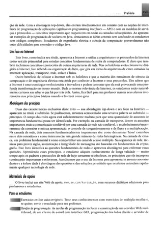çi0 de rede. Com a abordagem top-down, eles entram imediatamente em contato com m ttSfftei de inter­
faces de programação de aplicações (application programming interfaces — API) e com m modelos de servi*
ços e protocolos —- conceitos importantes que reaparecem em todas as camadas subseqüentes, Ao ijMresen»
tar exemplos de programação de sockets emJava, destacamos as idéias centrais sem confundir os estudilites
com códigos complexos. Estudantes de engenharia elétrica e ciência da computação provavelmente não
terio dificuldades para entender o código Java.
Um foto no Internet
Este livro, como indica seu título, apresenta a Internet e utiliza a arquitetura e os protocolos da Internet
como veículo primordial para estudar conceitos fundamentais de redes de computadores. É claro que tam­
bém incluímos conceitos e protocolos de outras arquiteturas de rede. Mas os holofotes estão claramente diri­
gidos à Internet, fato refletido na organização do livro, que gira em tomo da arquitetura de cinco camadas da
Internet: aplicação, transporte, rede, enlace e física.
Outro benefício de colocar a Internet sob os holofotes é que a maioria dos estudantes de ciência da
computação e de engenharia elétrica está ávida por conhecer a Internet e seus protocolos. Eles sabem que
a Internet é uma tecnologia revolucionária e inovadora e podem constatar que ela está provocando uma pro­
funda transformação em nosso mundo. Dada a enorme relevância da Internet, os estudantes estão natural­
mente curiosos em saber o que há por trás dela. Assim, fica fácil para um professor manter seus alunos inte­
ressados nos princípios básicos usando a Internet como guia.
Abordagem dos princípios
Duas das características exclusivas deste livro — sua abordagem top-down e seu foco na Internet —
aparecem no título e subtítulo. Se pudéssemos, teríamos acrescentado uma terceira palavra ao subtítulo —
princípios. O campo das redes agora está suficientemente maduro para que uma quantidade de assuntos de
importância fundamental possa ser identificada. Por exemplo, na camada de transporte, dentre os assuntos
importantes estão $ comunicação confiável por uma camada de rede não confiável, o estabelecimento/encer-
ramento de conexões e mútua apresentação, o controle de congestionamento e de fluxo e a multiplexação.
Na camada de rede, dois assuntos fundamentalmente importantes são: como determinar 'bons' caminhos
entre dois roteadores e como intereonectar um grande número de redes heterogêneas. Na camada de enla­
ce, um problema fundamental é como compartilhar um canal de acesso múltiplo. Na segurança de rede, téc­
nicas para prover sigilo, autenticação e integridade de mensagens são baseadas em fundamentos da cripto­
grafia. Este livro identifica as questões fundamentais de redes e apresenta abordagens para enfrentar essas
questões. Aprendendo esses princípios, o estudante adquire conhecimento de longa validade — muito
tempo após os padrões e protocolos de rede de hoje tomarem-se obsoletos, os princípios que ele incorpora
continuarão importantes e relevantes. Acreditamos que o uso da Internet para apresentar o assunto aos estu­
dantes e a ênfase dada à abordagem das questões e das soluções permitirão que os alunos entendam rapida­
mente qualquer tecnologia de rede.
Materiais deapoio
O livro inclui um site Web de apoio, www.aw.com/kurose_br, com recursos didáticos adicionais para
professores e estudantes.
Poro os estudantes
>rcícios onAine autocorrígiveis. Teste seus conhecimentos com exercícios de múltipla escolha e,
se quiser, envie o resultado para seu professor,
efas de programação. As tarefas de programação incluem a construção de um servidor Web mui-
tithread, de um cliente de e-mail com interface GUI, programação dos lados cliente e servidor de
 