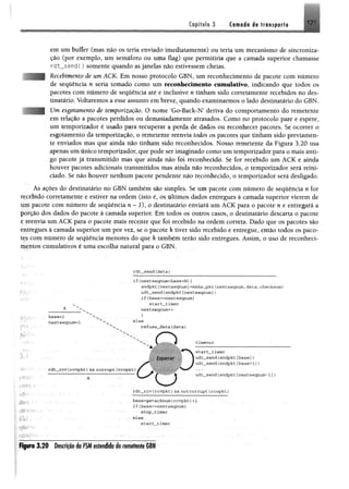 Capífub 3 ítmadré» írnmpmH 17 1
em um buffer (mas não os teria enviado imediatamente) ou teria um mecanismo de sincroniza­
ção (por exemplo, um semáforo ou uma flag) que permitiria que a camada superior chamasse
r d t _ s e n d ( ) somente quando as janelas não estivessem cheias.
Recebimento de um ACK. Em nosso protocolo GBN, um reconhecimento de pacote com número
de sequência n seria tomado como um reconhecimento cumulativo, indicando que todos os
pacotes com número de sequência até e inclusive n tinham sido corretamente recebidos no des­
tinatário. Voltaremos a esse assunto em breve, quando examinarmos o lado destinatário do GBN.
Um esgotamento de temporização. O nome ‘Go-Back-N’ deriva do comportamento do remetente
em relação a pacotes perdidos ou demasiadamente atrasados. Como no protocolo pare e espere,
um temporizador é usado para recuperar a perda de dados ou reconhecer pacotes. Se ocorrer o
esgotamento da temporização, o remetente reenvia todos os pacotes que tinham sido previamen­
te enviados mas que ainda não tinham sido reconhecidos. Nosso remetente da Figura 3.20 usa
apenas um único temporizador, que pode ser imaginado como um temporizador para o mais anti­
go pacote jã transmitido mas que ainda não foi reconhecido. Se for recebido um ACK e ainda
houver pacotes adicionais transmitidos mas ainda não reconhecidos, o temporizador será reini­
ciado. Se não houver nenhum pacote pendente não reconhecido, o temporizador será desligado.
As ações do destinatário no GBN também são simples. Se um pacote com número de seqtiência n for
recebido corretamente e estiver na ordem (isto ê , os últimos dados entregues à camada superior vierem de
um pacote com número de sequência n - 1), o destinatário enviará um ACK para o pacote n e entregará a
porção dos dados do pacote à camada superior. Em todos os outros casos, o destinatário descarta o pacote
c reenvia um ACK para o pacote mais recente que foi recebido na ordem correta. Dado que os pacotes são
entregues à camada superior um por vez, se o pacote k tiver sido recebido e entregue, então todos os paco­
tes com número de sequência menores do que k também terão sido entregues. Assim, o uso de reconheci­
mentos cumulativos é uma escolha natural para o GBN.
rdt_serxd (d a ta }
Im
-í.':
ríKy-
rií-H;
base= l
nextseqnum=l
i f (nextseqnum<base+N){
sndpkt [nextseqnum] =make_pkt (nextseqnum, d a ta , checksum.)
u d t_sen d (sndpkt[nextseqnum ])
if(base==nextseqnum)
start__tim er
nextseqnum++
}
e ls e
re fu se _ d a ta (d a ta )
rd t_ rc v (rcv p k t) && co rru p t (rcvp kt)
tim eout
s ta r t_ tim e r '
ud t„sen d (sn d p k t[b a se])
ud t_sen d (sn d p kt[base+ 1])
udt__send {sndpkt [nextseqnum -1 ])
rd t_ rc v f rcv p k t) &&n o tco rru p t (rcvp kt)
S¥--l •
áA/ ■
qí!*!í--
base=getackmim frcv p k t) +1
I f (base=~nextseqnum)
stop _tim er
e ls e
s ta r t_ tím e r
ÈgKto 3 .2 0 Descrição da FSM estendida do remetente GBN
 