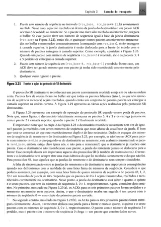 Capítulo 3 Cwfléfl dê tra n s fo rt« 175
1. Pacote com número de sequência no intervalo [rcv_base, rcv_b ase +N -l] foi corretamente
recebido. Nesse caso, o pacote recebido cai dentro dajanela do destinatário e umpacote ACK
seletivo é devolvido ao remetente, Se o pacote não tiver sido recebido anteriormente, irã para
o buffer. Se esse pacote tiver um número de seqüência igual à base da janela destinatária
(rcv_base na Figura 3,22), então ele, e quaisquer outros pacotes anteriormente armazena­
dos no buffer e numerados consecutivamente (começando com rcv_base), serão entregues
à camada superior. A janela destinatária é então deslocada para a frente de acordo com o
número de pacotes entregues à camada superior. Como exemplo, considere a Figura 3.26.
Quando um pacote com número de seqüência rc v _ b a s e ^2 é recebido, ele e os pacotes 3, 4
e 5 podem ser entregues à camada superior.
2. Pacote com número de seqüência em [rcv_base-N , r c v _ b a s e - l] é recebido. Nesse caso, um
ACK deve ser gerado mesmo que esse pacote já tenha sido reconhecido anteriormente pelo
destinatário.
3. Qualquer outro. Ignore o pacote.
Figuro 3.25 Eventoseatoes do protocolo deSRdestinatário
O protocolo SR destinatário reconhecerá um pacote corretamente recebido esteja ele ou não na ordem
certa. Pacotes fora de ordem ficam no buffer até que todos os pacotes faltantes (isto é, os que têm núme­
ros de seqüência menores) sejam recebidos, quando então um conjunto de pacotes poderá ser entregue à
camada superior na ordem correta. A Figura 3.25 apresenta as várias ações realizadas pelo protocolo SR
destinatário.
A Figura 3.26 apresenta um exemplo de operação do protocolo SR quando ocorre perda de pacotes.
Note que, nessa figura, o destinatário inicialmente armazena os pacotes 3, 4 e 5 e os entrega juntamente
com o pacote 2 à camada superior, quando o pacote 2 é finalmente recebido.
É importante notar que na etapa 2 da Figura 3.25 o destinatário reconhece novamente (em vez de igno­
rar) pacotes já recebidos com certos números de seqüência que estão abaixo da atual base da janela. É bom
que você se convença de que esse reconhecimento duplo é de fato necessário. Dados os espaços dos núme­
ros de seqüência do remetente e do destinatário na Figura 3.23, por exemplo, se não houver ACK para paco­
te com número sencLbase propagando-se do destinatário ao remetente, este acabará retransmitindo o paco­
te send_base, embora esteja claro (para nós, e não para o remetente!) que o destinatário já recebeu esse
pacote. Caso o destinatário não reconhecesse esse pacote, a janela do remetente jamais se deslocaria para a
frente! Esse exemplo ilustra um importante aspecto dos protocolos SR (e também de muitos outros). O reme­
tente e o destinatário nem sempre têm uma visão idêntica do que foi recebido corretamente e do que fiiô foi.
Para protocolos SR, isso significa que as janelas do remetente e do destinatário nem sempre coincidirão.
A falta de sincronização entre as janelas do remetente e do destinatário tem importantes eonseqüências
quando nos defrontamos com a realidade de uma faixa finita de números de seqüência. Considere o que
poderia acontecer, por exemplo, com uma faixa finita de quatro números de seqüência de pacotes (0, 1» 2»
3) e um tamanho de janela de três. Suponha que os pacotes de 0 a 2 sejam transmitidos, recebidos e reco­
nhecidos corretamente no destinatário. Nesse ponto, a janela do destinatário está sobre o quarto, o quinto
e o sexto pacotes, que têm os números de seqüência 3, 0 e 1, respectivamente. Agora, considere dois cená­
rios. No primeiro, mostrado na Figura 3.27(a), os ACKs para os três primeiros pacotes foram perdidos e 0
remetente retransmite esses pacotes. Assim, o que o destinatário recebe em seguida é um pacote com 0
número de seqüência 0 — uma cópia do primeiro pacote enviado.
;' No segundo cenário, mostrado na Figura 3.27(b), os ACKs para os três primeiros pacotes foram entre­
gues corretamente. Assim, o remetente desloca sua janela para a frente e envia o quarto, o quinto e 0 sexto
pacotes com os números de seqüência 3, 0 e 1, respectivamente. O pacote com o número de seqüência 3 é
perdido, mas o pacote com o número de seqüência 0 chega — um pacote que contém dados novos.
 
