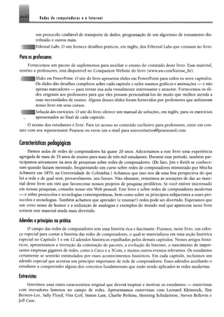 Redes de computadores e a InternetXVII!
um protocolo confiável de transporte de dados, programação de um algoritmo de roteamento dis­
tribuído e outros mais.
Iiíhereal Labs. O site fornece detalhes práticos, em inglês, dos Ethereal Labs que constam no livro.
Para os professores
Fornecemos um pacote de suplementos para auxiliar o ensino do conteúdo deste livro. Esse material,
restrito a professores, está disponível no Companion Website do livro (www.aw.com/kurose_br)•
' Slides em PowerPoint. O site do livro apresenta slides em PowerPoint para todos os nove capítulos.
Os slides dão detalhes completos sobre cada capítulo e neles usamos gráficos e animações — e não
apenas marcadores — para tornar sua aula visualmente interessante e atraente. Fornecemos os sli­
des originais aos professores para que eles possam personalizá-los do modo que melhor atenda a
suas necessidades de ensino. Alguns desses slides foram fornecidos por professores que utilizaram
nosso livro em seus cursos.
lução dos exercícios. O site do livro oferece um manual de soluções, em inglês, para os exercícios
apresentados ao final de cada capítulo.
O acesso dos estudantes é livre. Para ter acesso ao conteúdo exclusivo para professores, entre em con­
tato com seu representante Pearson ou envie um e-mail para universitarios@pearsoned.com.
Características pedagógicas
Damos aulas de redes de computadores há quase 20 anos. Adicionamos a este livro uma experiência
agregada de mais de 35 anos de ensino para mais de três mil estudantes. Durante esse período, também par­
ticipamos ativamente na área de pesquisas sobre redes de computadores. (De fato, Jim e Keith se conhece­
ram quando faziam mestrado, freqüentando um curso sobre redes de computadores ministrado por Mischa
Schwartz em 1979, na Universidade de Colúmbía.) Achamos que isso nos dá uma boa perspectiva do que
foi a rede e de qual será, provavelmente, seu futuro. Não obstante, resistimos às tentações de dar ao mate­
rial deste livro um viés que favorecesse nossos projetos de pesquisa prediletos. Se você estiver interessado
em nossas pesquisas, consulte nosso site Web pessoal. Este livro é sobre redes de computadores modernas
— é sobre protocolos e tecnologias contemporâneas, bem como sobre os princípios subjacentes a esses pro­
tocolos e tecnologias. Também achamos que aprender (e ensinar!) redes pode ser divertido. Esperamos que
um certo senso de humor e a utilização de analogias e exemplos do mundo real que aparecem neste livro
tomem este material ainda mais divertido.
Adendos e princípios na prática
O campo das redes de computadores tem uma história rica e fascinante. Fizemos, neste livro, um esfor­
ço especial para contar a história das redes de computadores, o qual se materializou em uma seção histórica
especial no Capítulo 1 e em 12 adendos históricos espalhados pelos demais capítulos. Nesses artigos histó­
ricos, apresentamos a invenção da comutação de pacotes, a evolução da Internet, o nascimento de impor­
tantes empresas gigantes de redes, como a Cisco e a 3Com, e muitos outros eventos relevantes. Os estudantes
certamente se sentirão estimulados por esses acontecimentos históricos. Em cada capítulo, incluímos um
adendo especial que acentua um princípio importante de rede de computadores. Esses adendos auxiliarão o
estudante a compreender alguns dos conceitos fundamentais que estão sendo aplicados às redes modernas.
Entrevistas
Inserimos uma outra característica original que deverá inspirar e motivar os estudantes — entrevistas
com inovadores famosos no campo de redes. Apresentamos entrevistas com Leonard Kleinrock, Tim
Bemers-Lee, Sally Floyd, Vint Cerf, Simon Lam, Charlie Perkins, Henning Schulzrinne, Steven Beliovin e
Jeff Case.
 