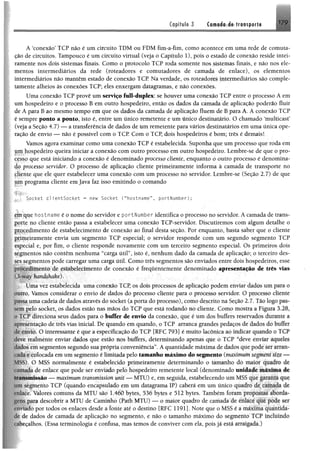 Capitule-.3 Camada de transporte 179
A ‘conexão’ TCP não é um circuito TDM ou FDM fim-a-fim, como acontece em uma rede de comuta™
ção de circuitos. Tampouco é um circuito virtual (veja o Capítulo 1), pois o estado de conexão reside intei­
ramente nos dois sistemas finais. Como o protocolo TCP roda somente nos sistemas finais, e não nos ele­
mentos intermediários da rede (roteadores e comutadores de camada de enlace), os elementos
intermediários não mantêm estado de conexão TCP. Na verdade, os roteadores intermediários são comple­
tamente alheios às conexões TCP; eles enxergam datagramas, e não conexões.
Uma conexão TCP provê um serviço full-dupiex: se houver uma conexão TCP entre o processo A em
um hospedeiro e o processo B em outro hospedeiro, então os dados da camada de aplicação poderão fluir
de A para B ao mesmo tempo em que os dados da camada de aplicação fluem de B para A. A conexão TCP
e sempre ponto a ponto, isto é, entre um único remetente e um único destinatário. O chamado ‘multicast’
(veja a Seção 4.7) — a transferência de dados de um remetente para vários destinatários em uma única ope­
ração de envio — não é possível com o TCP. Com o TCP, dois hospedeiros é bom; três é demais!
Vamos agora examinar como uma conexão TCP é estabelecida. Suponha que um processo que roda em
jim hospedeiro queira iniciar a conexão com outro processo em outro hospedeiro. Lembre-se de que o pro-
Cfsso que está iniciando a conexão é denominado processo cliente, enquanto o outro processo é denomína-
4 f processo servidor. O processo de aplicação cliente primeiramente informa à camada de transporte no
çjiente que ele quer estabelecer uma conexão com um processo no servidor. Lembre-se (Seção 2.7) de que
úpi programa cliente em Java faz isso emitindo o comando
Socket c l ientSocket = new Socket ( “hostname”, portNumber);
junque hostname é o nome do servidor e portNumber identifica o processo no servidor. A camada de trans-
jp t e no cliente então passa a estabelecer uma conexão TCP-servidor. Discutiremos com algum detalhe o
Pipeedimento de estabelecimento de conexão ao final desta seção. Por enquanto, basta saber que o cliente
jpjpeiramente envia um segmento TCP especial; o servidor responde com um segundo segmento TCP
fspecial e, por fim, o cliente responde novamente com um terceiro segmento especial. Os primeiros dois
segmentos não contêm nenhuma “carga útil”, isto é, nenhum dado da camada de aplicação; o terceiro des­
ses segmentos pode carregar uma carga útil. Como três segmentos são enviados entre dois hospedeiros, esse
procedimento de estabelecimento de conexão é frequentemente denominado apresentação de três vias
ól-nm handshake).
Uma vez estabelecida uma conexão TCP, os dois processos de aplicação podem enviar dados um para o
outro. Vamos considerar o envio de dados do processo cliente para o processo servidor. O processo cliente
passa uma cadeia de dados através do socket (a porta do processo), como descrito na Seção 2.7. Pão logo pas
■'.empelo socket, os dados estão nas mãos do TCP que está rodando no cliente. Como mostra a Figura 128,
1<. V11ireciona seus dados para o buffer de envio da conexão, que é um dos buffers reservados durante a
apresentação de três vias inieial. De quando em quando, o TCP arranca grandes pedaços de dados cio huiívr
de envio. O interessante é que a especificação do TCP [RFC 793] é muito lacônica ao indicar quando o I ( P
deve reafménte enviar dados que estão nos buffers, determinando apenas que o TCP “deve enviar aqueles
dados ení segmentos segundo sua própria conveniência”. A quantidade máxima de dados que pode sn %uum
í ada e colocada em umsegmento é limitada pelo tàiuanlto máximo do segmento (maximum segment - -
MSS). O MSS normalmente é estabelecido primeiramente determinando o tamanho do maio? quadio dv
da de enlace que pode ser enviado pelo hospedeiro remetente local (denominado unidade máxima de
11.msmissão >— maximum transmission unit — MTU) e, em seguida, estabelecendo um MSS qjié jp lilti C|lii
mu segmento TCP (quando encapsulado em um datagrama IP) caberá em um único quadro de ramatíj de
rníace. Valores comuns da MTU são 1.460 bytes, 536 bytes e 512 bytes. Também foram
para descobrir a MTU de Caminho (Path MTU) — o maior quadro de camada de §er
«■miado por todos os enlaces desde a fonte até o destino [RFC 1191]. Note que o MSS é a máxima quantida­
de de dados de camada de aplicação no segmento, e não o tamanho máximo do segmento TCP incluindo
fabecalhos. (Essa terminologia é confusa, mas temos de conviver com ela, pois já está arraigada.)
 