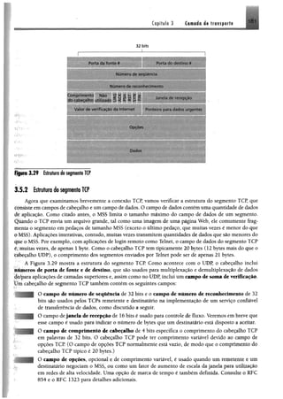 Copítulo 3 Ci®#á«;4« transport®
181
32 bits
I---------------------------------------'-------- — — --------
PortJ da fonte * Porta do destino #
Num ero de sequência
Num ero de reconhecimento
Com prim ento Nao ü * x z -z , , ,
do cabecdlho utilizado 5 t í S fc X Janela de recepção
Volor cio verditaçâo da Internet Ponteiro para dados urgentes
Dados
Figuro 3 .2 9 Estrutura do segmento TCP
3.1.2 Estrutura do segmento TCP
Agora que examinamos brevemente a conexão TCP, vamos verificar a estrutura do segmento TCP, que
consiste em campos de cabeçalho e um campo de dados. O campo de dadoscontém uma quantidade de dados
dc aplicação. Como citado antes, o MSS limita o tamanho máximo do campo de dados de um segménto.
Quando o TCP envia um arquivo grande, tal como uma imagem de uma página Web, ele comumente frag­
menta o segmento em pedaços de tamanho MSS (exceto o último pedaço, que muitas vezes é menor do que
# MSS). Aplicações interativas, contudo, muitas vezes transmitem quantidades de dados que são menores do
que o MSS. Por exemplo, com aplicações de login remoto como Telnet, o campo de dados do segmento TCP
éymuitas vezes, de apenas 1 byte. Como o cabeçalho TCP tem tipicamente 20 bytes (12 bytes mais do que o
cabeçalho UDP), o comprimento dos segmentos enviados por Telnet pode ser de apenas 21 bytes.
A Figura 3.29 mostra a estrutura do segmento TCP Como acontece com o UDP, o cabeçalho inclui
números de porta de fonte e de destino, que são usados para multiplexação e demultiplexação de dados
âè/para aplicações de camadas superiores e, assim como no UDP, inclui um campo de soma de verificação,
t ím cabeçalho de segménto TCP também contém os seguintes campos:
O campo de número de seqüência de 32 bits e o campo de número de reconhecimento de 32
bits são usados pelos TCPs remetente e destinatário na implementação de um serviço confiável
de transferência de dados, como discutido a seguir.
O campo dejanela de recepção de 16 bits é usado para controle de fluxo. Veremos em breve que
esse campo é usado para indicar o número de bytes que um destinatário está disposto a aceitar,
O campo de comprimento de cabeçalho de 4 bits especifica o comprimento do cabeçalho TCP
em palavras de 32 bits. O cabeçalho TCP pode ter comprimento variável devido ao campo de
opções TCP. (O campo de opções TCP normalmente está vazio, de modo que o comprimento do
cabeçalho TCP típico é 20 bytes.)
O campo de opções, opcional e de comprimento variável, é usado quando um remetente e um
destinatário negociam o MSS, ou como um fator de aumento de escala da janela para utíUzaçâo
em redes de alta velocidade. Uma opção de marca de tempo é também definida. Consulte o RFC
854 e o RFC 1323 para detalhes adicionais.
 