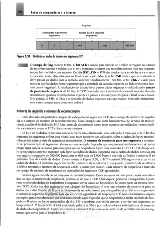 Redes de computadores e a Internet
* O 'S
A rquivo
Dados para o prim eiro Dados para o segundo
segm ento segm ento
_________ I_____________ „..................... ...1.................
w ê ê ê ê 1.000
HHHBBnHPI
1.999
------r/------
4S9 999
Figura 3 .3 0 Dividindo m dados do arquivo em segmentos TCP
| O campo de flag contém 6 bits. O bit ACK é usado para indicar se o valor carregado no campo
de reconhecimento é válido, isto é, se o segmento contém um reconhecimento para um segmen­
to que foi recebido com sucesso. Õs bits RST, SYN e FIN são usados para estabelecer e encerrar
a conexão, como discutiremos ao final desta seção. Marcar o bit PSH indica que o destinatário
deve passar os dados para a camada superior imediatamente. Por fim, o bit URG é usado para
mostrar que há dados nesse segmento que a entidade da camada superior do lado remetente mar­
cou como ‘urgentes’. A localização do último byte desses dados urgentes é indicada pelo campo
de ponteiro de urgência de 16 bits. O TCP deve informar à entidade da camada superior do lado
destinatário quando existem dados urgentes e passar a ela um ponteiro para o final desses dados.
(Na prática, o PSH, o URG e o ponteiro de dados urgentes não são tisados. Contudo, menciona­
mos esses campos para descrever todos.)
Números de seqüência e números de reconhecimento
Dois dos mais importantes campos do cabeçalho do segmento TCP são o campo de número de sequên­
cia e o campo de número de reconhecimento. Esses campos são parte fundamental do serviço de transfe­
rência confiável de dados do TCP. Mas, antes de discutirmos como esses campos são utilizados, vamos expli­
car exatamente o que o TCP coloca nesses campos.
O TCP vê os dados como uma cadeia de bytes não estruturada, mas ordenada. O uso que o TCP faz dos
números de seqüência reflete essa visão, pois esses números são aplicados sobre a cadeia de bytes transmi­
tidos, e não sobre a série de segmentos transmitidos. O número de sequência para um segmento é o núme­
ro do primeiro byte do segmento. Vamos ver um exemplo. Suponha que um processo no hospedeiro A queira
enviar uma cadeia de dados para um processo no hospedeiro B por uma conexão TCP. O TCP do hospedei­
ro A vai implicitamente numerar cada byte da cadeia de dados. Suponha que a cadeia de dados consista em
um arquivo composto de 500.000 bytes, que o MSS seja de 1.000 bytes e que seja atribuído o número 0 ao
primeiro byte da cadeia de dados. Como mostra a Figura 3.30, o TCP constrói 500 segmentos a partir da
cadeia de dados. O primeiro segmento recebe o número de seqüência 0; o segundo, o número de seqüência
LOGO; o terceiro, o número de seqüência 2.000, e assim por diante. Cada número de seqüência é inserido
no campo de numero de seqüência no cabeçalho do segmento TCP apropriado.
Vamos agom considerar os números de reconhecimento. Esses números são um pouco mais complica­
dos do que os numeros de seqüência. Lembre-se de que o TCP éfull-duplex, portanto o hospedeiro A pode
estar recebendo dados do hospedeiro B enquanto envia dados ao hospedeiro B (como parte da mesma cone­
xão TCP). Cada um <los segmentos que chegam do hospedeiro B tem um número de seqüência para os
dados que estão fluindo de fi para A, () numero de reconhecimento que o hospedeiro A atribui a seu segmento é
o número de sequência do puixímo byte que ele estiver aguardando do hospedeiro B. É bom examinarmos alguns
exemplos para entendermos o que estaacontecendo aqui. Suponha que o hospedeiro A tenha recebido do hos­
pedeiro B todos os bytes numerados de 0 a 535 e também que esteja prestes a enviar um segmento ao
hospedeiro B. O hospedeiro A está esperando pelo byte 536 e por todos os bytes subseqüentes da corrente
de dados do hospedeiro B. Assim, de coloca o número 536 no campo de número de reconhecimento do seg­
mento que envia para o hospedeiro B.
 