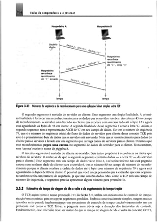 Redes de to é p rtB # ife $ e e In tern et1 8 4
Hospedeiro A Hospedeiro B
r t
............................... ‘....-.........................W ' ................ ........................................... ...................------- ---I---
Figuro 3.31 Númeras de seqüênda § de reconhecimentopro uma aplicaçãoTelnetsimplessobreTCP
O segundo segmento é enviado do servidor ao eliente. Esse segmento tem dupla finalidade. A primei­
ra finalidade é fornecer um reconhecimento para os dados que o servidor recebeu. Ao colocar 43 no campo
de reconhecimento, o servidor está dizendo ao cliente que recebeu com sucesso tudo até o byte 42 e agora
está aguardando os bytes de 43 em diante. A segunda finalidade desse segmento é ecoar a letra ‘C. Assim, o
segundo segmento tem a representação ASCII de ‘C em seu campo de dados. Ele tem o número de sequência
79, que é o número de sequência inicial do fluxo de dados de servidor para cliente dessa conexão TCP, pois
este é o primeiríssimo byte de dados que o servidor está enviando. Note que o reconhecimento para dados do
cliente para o servidor é levado em um segmento que carrega dados do servidor para o cliente. Dizemos que
este reconhecimento pegou uma carona no segmento de dados do servidor para o cliente. Tecnicamente,
essa "carona5recebe o nome de piggyback.
O terceiro segmento é enviado do cliente ao servidor. Seu único propósito é reconhecer os dados que
recebeu do servidor, (Lembre-se de que o segundo segmento continha dados — a letra ‘C — do servidor
para o cliente.) Esse segmento tem um campo de dados vazio (isto é, o reconhecimento não está pegando
carona com nenhum dado do cliente para o servidor), tem o número 80 no campo do número de reconhe­
cimento porque o cliente recebeu a cadeia de dados até o byte com número de sequência 79 e agora está
aguardando os bytes de 80 em diante. É possível que você esteja pensando que é estranho que esse segmen­
to também tenha um numero de sequência, já que não contém dados. Mas, como o TCP tem um campo de
número de sequência, o segmento precisa apresentar algum número para preenchê-lo.
3.5.3 Esfcitmftva cfii tsiiipú flit viagem de ido 6 volta s d i esgotamento de temporização
O TCP, assim como o nosso protocolo rdt da Seção 3.4, utiliza um mecanismo de controle de tempo-
rização/retransmissào para recuperar segmentos perdidos. Embora conceitualmente simples, surgem muitas
questões sutis quando implementamos um mecanismo de controle de temporização/retransmissão em um
protocolo real como o TCP Talvez a pergunta mais óbvia seja a duração dos intervalos de controle.
Evidentemente, esse intervalo deve ser maior do que o tempo de viagem de ida e volta da conexão (RTT),
 