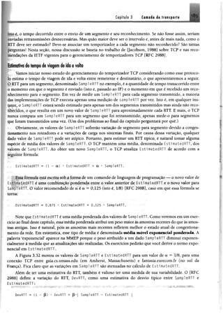 Capítulo 3 Camada de transporte 185
;.n.ié?o tempo decorrido entre o envio de um segmento e seu reconhecimento. Se não fosse assim, seriam
*iadas retransmissões desnecessárias. Mas quão maior deve ser o intervalo e, antes de mais nada, como o
k IT deve ser estimado? Deve-se associar um temporizador a cada segmento não reconhecido? São tantas
jx rguntas! Nesta seção, nossa discussão se baseia no trabalho de Qacobson, 1988] sobre TCP e nas reco-
ndações da IETF vigentes para o gerenciamento de temporizadores TCP [RFC 2988].
1 stim ativa do tempo de viagem de ido e volta
Vamos iniciar nosso estudo do gerenciamento do temporizador TCP considerando como esse protoco­
lo estima o tempo de viagem de ida e volta entre remetente e destinatário, o que apresentaremos a seguir,
t>RTT para um segmento, denominado Sampl eRTT no exemplo, é a quantidade de tempo transcorrido entre
o momento em que o segmento é enviado (isto é, passado ao IP) e o momento em que é recebido um reco­
nhecimento para o segmento. Em vez de medir um Sampl eRTT para cada segmento transmitido, a maioria
lias implementações de TCP executa apenas uma medição de sampl eRTT por vez. Isto é, em qualquer ins­
tante, o Sampl eRTT estará sendo estimado para apenas um dos segmentos transmitidos mas ainda não reco­
nhecidos, o que resulta em um novo valor de Sampl eRTT para aproximadamente cada RTT. E mais, o TCP
nunca computa um Sampl eRTT para um segmento que foi retransmitido; apenas mede-o para segmentos
que foram transmitidos uma vez. (Um dos problemas ao final do capítulo perguntará por quê.)
Obviamente, os valores de Sampl eRTT sofrerão variação de segmento para segmento devido a conges­
tionamento nos roteadores e a variações de carga nos sistemas finais. Por causa dessa variação, qualquer
Uado valor de Sampl eRTT pode ser atípico. Portanto, para estimar um RTT típico, é natural tomar alguma
espécie de média dos valores de Sampl eRTT, O TCP mantém uma média, denominada EstimatedRTT, dos
valores de Sampl eRTT. Ao obter um novo Sampl eRTT, o TCP atualiza EstimatedRTT de acordo com a
seguinte fórmula:
EstimatedRTT * (1 - a) * EstimatedRTT + a * SampleRTT.
I s^a fórmula está escrita sob a forma de um comando dc linguagem de programação — o novo valor de
r.stimatedRl !' é uma combinação ponderada entre o valor anterior de EstimatedRTT e o novo valor para
:>ampl eRTT. O valor recomendado de a é a = 0,125 (isto é, 1/8) [RFC 2988], caso em que essa fórmula se
torna:
EstimatedRTT ** 0,875 * EstimatedRTT + 0,125 • SampleRTT,
Note que EstímatedRTT é uma média ponderada dosvalores de Sampl eRTT. Como veremos em um exer­
cício ao final deste capítulo, essamêdíaponderada atribui umpesomaior àsamostras recentes do queàsamos­
tras antigas. Isso é natural, pois as amostras mais recentes refletem melhor o estado atual de congestiona­
mento da rede. Em estatística, esse tipo de média é denominada média móvel exponencial ponderada. A
palavra "exponencial5aparece na MMEP porque o peso atribuído a um dado Sampl eRTT diminuí exponen-
clalmente à medida que as atualizações são realizadas. Os exercícios pedirão que você derive o termo expo­
nencial em EstimatedRTT.
Á Figura 3.32 mostra os valores de SampleRTT e EstimatedRTT para um valor de a = 1/8, para uma
conexão TCP entre gaia.cs.umass.edu (em Amherst, Massachusetts) e fantasia.eurecom.fr (no sul da
França). Fica claro que as variações em Sampl eRTT são atenuadas no cálculo de EstimatedRTT.
Além de ter uma estimativa do RTT, também é valioso ter uma medida de sua variabilidade. O [RFC
2988] define a variação do RTT, DevRTT, como uma estimativa do desvio típico enirc e
EstimatedRTT:
DevRTT = (1 - (3) • DevRTT + (3* | SampleRTT - EstimatedRTT j
 