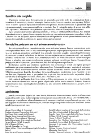 Dependência entre os capítulos
O primeiro capítulo deste livro apresenta um apanhado geral sobre redes de conipuuulmt-. t «nn a
introdução de muitos conceitos e terminologias fundamentais, ele monta o cenário pata o resianu- do In n
Todos os outros capítulos dependem diretamente desse primeiro. Recomendamos que os prolrvsorrv ap»»«.
0 terem completado, percorram em sequência os capítulos 2 ao 5, ensinando, assim, de acordo tom a filo
sofia top-down. Cada um dos cinco primeiros capítulos utiliza material dos capítulos precedentes.
Após ter completado os cinco primeiros capítulos, o professor terá bastante flexibilidade. Não há inter­
dependência entre os quatro últimos capítulos, de modo que eles podem ser ensinados em qualquer ordem.
Contudo, cada um dos quatro depende de material dos cinco primeiros. Muitos professores ensinam os pri­
meiros cinco capítulos e então um dos quatro últimos para arrematar.
Uma nota final: gostaríamos que vocês entrassem em contato conosco
Incentivamos professores e estudantes a criar novas aplicações Java que ilustrem os conceitos e proto­
colos apresentados neste livro. Se você tiver uma aplicação que julgue apropriada para este livro, apresen­
te-a, por gentileza, aos autores (em inglês). Se a aplicação (incluindo notação e terminologia) for adequa­
da, teremos o prazer de incluí-la no site Web do livro em inglês (www.aw.com/kurose-ross), com a devida
referência a seus autores. Do mesmo modo, também solicitamos aos professores que nos enviem novos pro­
blemas (e soluções) que possam complementar as atuais seções de exercícios de fixação. Esses problemas
podem vir a ser incorporados à parte desse site Web dedicada apenas aos professores.
Gostaríamos também que estudantes e professores nos enviassem por e-mail (em inglês) quaisquer
comentários que porventura queiram fazer sobre nosso livro. Foi maravilhoso saber a opinião de tantos pro­
fessores de iodo o mundo sobre as duas primeiras edições. Sintam-se à vontade também para nos enviar
1'RLs interessantes ou discordar de qualquer de nossas afirmações e nos informar o que funciona e o que
não funciona. Digam-nos ainda o que poderia (ou o que não deveria) ser incluído na próxima edição.
Enviem seus e-mails para kurose@cs. umass.edu e ross@poly.edu.
Até a data de publicação deste livro, todos os URLs mencionados no texto estavam funcionando.
Devido ao caráter dinâmico da Internet, porém, alguns deles podem mudar ou deixar de existir. Para ten­
tar encontrar os sites e informações mencionados, use uma ferramenta de busca como www. googl e . com ou
w w w .yahoo .com .
Agradecimentos
Desde o início deste projeto, em 1996, muitas pessoas nos deram inestimável auxílio e influenciaram
nossas idéias sobre como melhor organizar e ministrar um curso sobre redes. Nosso MUITO OBRIGADO a
todos os que nos ajudaram, sobretudo às centenas de estudantes, acadêmicos e profissionais que nos envia­
ram sugestões e comentários sobre as edições anteriores e sugestões para futuras edições deste livro. Nossos
agradecimentos especiais para:
Al Aho (Universidade de Columbia)
Pratima Akkunoor (Arizona State University)
Paul Amer (Universidade de Delaware)
Shamiui Azom (Arizona State University)
Paul Barford (Universidade de Wisconsin)
Bobby Bhattacharjee (Universidade de Maryland)
Steven Bellovin (AT&T Research)
Pravin Bhagwat (Wibhu)
Supratik Bhattacharyya (Sprint)
Shahid Bokhari (University of Engineering & Technology,
Lahore)
Ernst Biersack (Eurécom Institute)
Daniel Brushteyn (ex-aluno daUniversidade daPensilvâma)
Ken Calvert (Universidade de Kentucky)
Evandro Cantu (Universidade Federal de Santa Catarina)
Jeff Case (SNMP Research International)
Vinton Cerf (MCI WordCom)
Byung Kyu Choi (Michigan Technological University)
John Daigle (Universidade do Mississippi)
Edmundo A. de Souza e Silva (Universidade Federal do
Rio deJaneiro)
Philippe Decuetos (Eurécom Institute)
Christophe Diot (Sprint)
Michalis Faloutsos (University of California at Riverside)
 