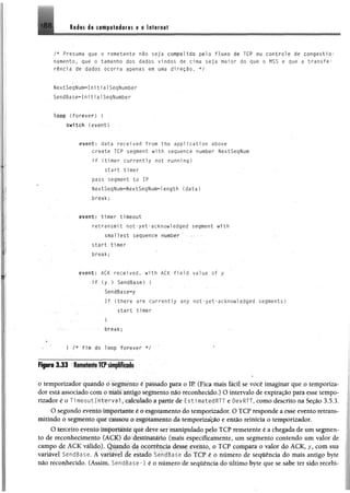 188 Redes de computadores e a Internet
/* Presuma que o remetente não seja compelido pelo fluxo de TCP ou controle de congestio­
namento, que o tamanho dos dados vindos de cima seja maior do que o MSS e que a transfe­
rência de dados ocorra apenas em uma direção, */
NextSeqNum-ínitialSeqNumber
SendBase^InitialSeqNumber
lo o p (forever) { ■
svdtch (event)
event: data recei ved from the appl ication above
create TCP segment with sequence number NextSeqNum
i f (tinier currently not running)
start timer
pass segment to IP
NextSeqNum=NextSeqNum=length (data)
break;
event: timer timeout
retransmit not-yet-acknowledged segment with
smallest sequence number ‘
start timer
break;
event: ACK recei ved, with ACK field value of y
- i f (y > SendBase) (
SendBase^y
I f (there are currently any not-yet-acknowledged segments)
start timer
■ I .
break;
♦
f '■ | /* fim do loop forever */
o temporizador quando o segmento é passado para o IR (Fica mais fácil se você imaginar que o temporiza­
dor está associado com o mais antigo segmento não reconhecido.) O intervalo de expiração para esse tempo­
rizador é o í i meou1 1nt er va 1, calculado a partir de EstimatedRTT e OevRTT, como descrito na Seção 3.5,3.
O segundo evento importante i o esgotamento do temporizador. O TCP responde a esse evento retrans­
mitindo o segmento que causou o esgotamento da temporização e então reinicia o temporizador.
O terceiro evento importante que deve ser manipulado pelo TCP remetente é a chegada de um segmen­
to de reconhecimento (ACK) do destinatário (mais especificamente, um segmento contendo um valor de
campo de ÁCK válido). Quando da ocorrência desse evento, o TCP compara o valor do ACK, y, com sua
variável SendBase. À variável de estado SendBase do TCP é o número de sequência do mais antigo byte
não reconhecido. (Assim, SendBase~l é o número de sequência do último byte que se sabe ter sido recebi-
 