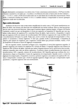 i8ç
ipelo destinatário corretamente e na ordem certa.) Como comentamos anteriormente, o TCP usa reconhe-
•tmentos cumulativos, de modo que y reconhece o recebimento de todos os bytes antes do byte número y.
y > SendBase, então o ACK está reconhecendo um ou mais bytes não reconhecidos anteriormente. Desse
modo, o remetente atualiza sua variável SendBase e também reinicia o temporizador se houver quaisquer
^mentos ainda não reconhecidos.
Alguns cenários interessantes
Acabamos de descrever uma versão muito simplificada do modo como o TCP provê transferência con-
tiãvel de dados, mas mesmo essa descrição tão simplificada tem muitas sutilezas. Para ter uma boa percep-
cáo de como esse protocolo funciona, vamos agora examinar alguns cenários simples. A Figura 3.34 ilustra
o primeiro cenário em que um hospedeiro A envia um segmento ao hospedeiro B. Suponha que esse seg­
mento tenha número de sequência 92 e contenha 8 bytes de dados. Após enviá-lo, o hospedeiro A espera
por um segmento de B com número de reconhecimento 100. Embora o segmento de A seja recebido em B,
o reconhecimento de B para A se perde. Nesse caso, ocorre o evento de expiração do temporizador e o hos­
pedeiro A retransmite o mesmo segmento. É claro que, quando recebe a retransmissão, o hospedeiro B
observa, pelo número de sequência, que o segmento contém dados que já foram recebidos. Assim, o TCP
no hospedeiro B descarta os bytes do segmento retransmitido.
Em um segundo cenário, mostrado na Figura 3.35, o hospedeiro A envia dois segmentos seguidos. O
primeiro segmento tem número de seqüência 92 e 8 bytes de dados. O segundo segmento tem número de
sequência 100 e 20 bytes de dados. Suponha que ambos cheguem intactos em B e que B envie dois reconhe­
cimentos separados para cada um desses segmentos. O primeiro desses reconhecimentos tem número de
reconhecimento 100; o segundo, número de reconhecimento 120. Suponha agora que nenhum dos reco­
nhecimentos chegue ao hospedeiro A antes do esgotamento do temporizador. Quando ocorre o evento de
expiração do temporizador, o hospedeiro A reenvia o primeiro segmento com número de seqüência 92 e rei­
nicia o temporizador. Contanto que o ACK do segundo segmento chegue antes que o temporizador expire
novamente, o segundo segmento não será retransmitido.
Capítulo 3 Cornada de transporte
Hospedeiro A Hospedeiro 8
r r
f t p r a 3 .3 4 Retrmnissõo devido a um reconhecimento perido
 