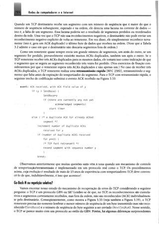 leáts 1« £ « p l« á flf# s e o l§f«r«#t192
Quando um TCP destinatário recebe um segmento com um número de sequência que é maior do que o
número de sequência subsequente, esperado e na ordem, ele detecta uma lacuna na corrente de dados —
isto é, a falta de um segmento. Essa lacuna poderia ser o resultado de segmentos perdidos ou reordenados
dentro dá rede. Uma vez que o TCP não usa reconhecimentos negativos, o destinatário não pode enviar um
reconhecimento negativo explícito de volta ao remetente. Em vez disso, ele simplesmente reconhece nova­
mente (isto é, gera um ACK duplicado) o último byte de dados que recebeu na ordem. (Note que a Tabela
3.2 admite o caso em que o destinatário não descarta segmentos fora de ordem.)
Como um remetente quase sempre envia um grande número de segmentos, um atrás do outro, se um
segmento for perdido, provavelmente existirão muitos ACKs duplicados, também um após o outro. Se o
TCP remetente receber três ACKs duplicados para os mesmos dados, ele tomará isso como indicação de que
o segmento que se seguiu ao segmento reconhecido três vezes foi perdido. (Nos exercícios de fixação con­
sideraremos por que o remetente espera três ACKs duplicados e não apenas um.) No caso de receber três
ACKs duplicados, o TCP remetente realiza uma retransmissão rápida [RFC 2581], retransmitindo o seg­
mento que falta antes da expiração do temporizador do segmento. Para o TCP com retransmissão rápida, o
seguinte trecho de codificação substitui o evento ACK recebido na Figura 3.33:
" event: ACK received, with ACK field value of y
i f (y > SendBase) {
SendBase^y . •
if (there are currently any not yet
acknowledged segments)
start timer
I
else f /* a duplicate ACK for already ACKed
segment */
increment number of duplicate ACKs
recei ved for y
i f (number of duplicate ACKS received
for y « 3 ) {
/* TCP fast retransmit */
resend segment with sequence number y
break;
Observamos anteriormente que muitas questões sutis vêm à tona quando um mecanismo de controle
de temporização/retransmissão é implementado em um protocolo real como o TCP. Os procedimentos
acima, cuja evolução é resultado de mais de 15 anos de experiência com temporizadores TCP, deve conven-
cê-lo de que, indubitavelmente, é isso que acontece!
Go-Back-N ou repetição seletiva?
Vamos encerrar nosso estudo do mecanismo de recuperação de erros do TCP considerando a seguinte
pergunta: o TCP é um protocolo GBN ou SR? Lembre-se de que, no TCP, os reconhecimentos são cumula­
tivos e segmentos corretamente recebidos, mas fora da ordem, não são reconhecidos (ACK) individualmen­
te pelo destinatário. Conseqúentemente, como mostra a Figura 3.33 (veja também a Figura 3.19), o TCP
remetente precisa tão-somente lembrár o menor número de sequência de um byte transmitido mas não reco­
nhecido (SendBase) e 0 número de seqüência do byte seguinte a ser enviado (NextSeqNum). Nesse sentido,
o TCP se parece muito com um protocolo ao estilo do GBN. Porém, há algumas diferenças surpreendentes
 