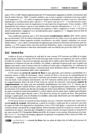 tofííub 3 Csmléa de trunsportc
entre o TCP e o GBN, Muitos implementardesdo TCP armazenarão segmentos recebidos corretamente, mas
fora da ordem [Stevens, 1994]. Considere também o que acontece quando o remetente envia uma sequên­
cia de segmentos 1, 2 , Ne todos os segmentos chegam ao destinatário na ordem e sem erro. Além disso,
suponha que o reconhecimento para o pacote n < N se perca, mas que os N — 1 reconhecimentos restan­
tes cheguem ao remetente antes do esgotamento de suas respectivas temporizações. Nesse exemplo, o GBN
retransmitiria não somente o pacote n, mas também todos os pacotes subsequentes n + 1, n + 2, ..., N. O
TCP, por outro lado, retransmitiria no máximo um segmento, a saber, o segmento n. E mais, o TCP nem ao
Menos retransmitiria o segmento n se o reconhecimento para o segmento n + 1 chegasse antes do final da
temporização para o segmento n.
Uma modificação proposta para o TCP, denominada reconhecimento seletivo [RFC 2018], permite
que um destinatário TCP reconheça seletivamente segmentos fora de ordem, em vez de apenas reconhecer
cumulativamente o último segmento recebido corretomente e na ordem. Quando combinado com retrans­
missão seletiva — isto é, saltar a retransmissão de segmentos quejá foram reconhecidos seletivamente pelo des­
tinatário — , o TCP se parece muito com nosso protocolo SR genérico. Assim, o mecanismo de recuperação de
erros do TCP provavelmente é mais bem caracterizado como um híbrido dos protocolos GBN e SR.
1 4 4 Controle de fluxo
Lembre-se de que os hospedeiros de cada lado de uma conexão TCP reservam um buffer de recepção
para a conexão. Quando a conexão TCP recebe bytes que estão corretos e em sequência, ele coloca os dados
no buffer de recepção. O processo de aplicação associado lerá os dados a partir desse buffer, mas não neces­
sariamente no momento em que são recebidos. Na verdade, a aplicação receptora pode estar ocupada com
alguma outra tarefa e nem ao menos tentar ler os dados até muito após a chegada deles. Se a aplicação for
relativamente lenta na leitura dos dados, o remetente pode muito facilmente saturar o buffer de recepção da
conexão por enviar demasiados dados muito rapidamente.
O TCP provê um serviço de controle de fluxo às suas aplicações, para eliminar a possibilidade de o
remetente saturar o buffer do destinatário. Assim, controle de fluxo é um serviço de compatibilização de
velocidades — compatibiliza a taxa à qual o remetente está enviando com a aquela à qual a aplicação recep­
tora está lendo. Como notamos anteriormente, um TCP remetente também pode ser estrangulado devido
ao congestionamento dentro da rede IR Esse modo de controle do remetente é denominado controle de
congestionamento, um tópico que será examinado detalhadamente nas seções 3.6 e 3.7. Mesmo que as
ações executadas pelo controle de fluxo e pelo controle de congestionamento sejam similares (a regulagem
do remetente), fica evidente que elas são executadas por razões muito diferentes. Infelizmente, muitos auto­
res usam os termos de modo intercambiável, e o leitor esperto tem de tomar muito cuidado para distinguir
ps dois casos. Vamos agora discutir como o TCP provê seu serviço de controle de fluxo. Para podermos
enxergar o quadro geral, sem no$ fixarmos nos detalhes, nesta seção admitiremos que essa implementação
do TCP descarto segmentos fora da ordem.
O TCP provê serviço de controle de fluxo fazendo com que o remetente mantenha uma variável deno­
minada janela de recepção. Informalmente, a janela de recepção é usada para dar ao remetente uma idéia
do espaço de buffer livre disponível no destinatário, Como o TCP éfull-duplex, o remetente de cada lado da
conexão mantém uma janela de recepção distinta. Vamos examinar a janela de recepção no contexto de uma
transferência de arquivo. Suponha que o hospedeiro A esteja enviando um arquivo grande ao hospedeiro B
por uma conexão TCP. O hospedeiro B aloca um buffer de recepção a essa conexão; denominemos seu tama­
nho RcvBuffer. De tempos cm tempos, o processo de aplicação no hospedeiro B faz a leitura do buffer. São
definidas as seguintes variáveis:
LastByteRead = o número do último byte na cadeia de dados lido do buffer pelo processo de
aplicação em B.
 