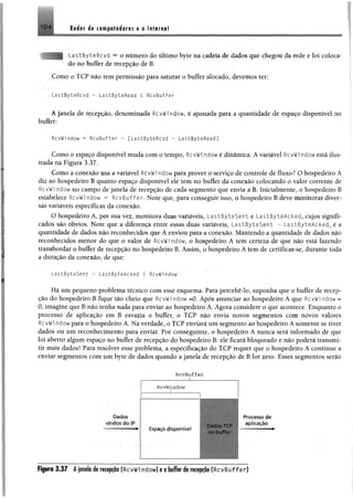 19 4 ttéas 4% tmpwêeémm a a Internet
LastByteRcvd = o número do último byte na cadeia de dados que chegou da rede e foi coloca­
do no buffer de recepção de B.
Como o TCP não tem permissão para saturar o buffer alocado, devemos ter:
LastByteRcvd - LastByteRead < RcvBuffer
A janela de recepção, denominada RcvWi ndow, é ajustada para a quantidade de espaço disponível no
buffer:
RcvWi ndow = RcvBuffer - [LastByteRcvd - LastByteRead]
Como o espaço disponível muda com o tempo, RcvWi ndow é dinâmica. A variável RcvWi ndow está ilus­
trada na Figura 3.37.
Como a conexão usa a variável RcvWi ndowpara prover o serviço de controle de fluxo? O hospedeiro A
diz ao hospedeiro B quanto espaço disponível ele tem no buffer da conexão colocando o valor corrente de
RcvWi ndow no campo de janela de recepção de cada segmento que envia a B. Inicialmente, o hospedeiro B
estabelece RcvWi ndow = RcvBuffer. Note que, para conseguir isso, o hospedeiro B deve monitorar diver­
sas variáveis específicas da conexão.
O hospedeiro A, por sua vez, monitora duas variáveis, LastByteSent e LastByteAcked, cujos signifi­
cados são óbvios. Note que a diferença entre essas duas variáveis, LastByteSent - LastByteAcked, é a
quantidade de dados não reconhecidos que A enviou para a conexão. Mantendo a quantidade de dados não
reconhecidos menor do que o valor de RcvWi ndow, o hospedeiro A tem certeza de que não está fazendo
transbordar o buffer de recepção no hospedeiro B. Assim, o hospedeiro A tem de certificar-se, durante toda
a duração da conexão, de que:
LastByteSent - LastByteAcked < RcvWi ndow
Há um pequeno problema técnico com esse esquema. Para percebê-lo, suponha que o buffer de recep­
ção do hospedeiro B fique tão cheio que RcvWi ndow =0. Após anunciar ao hospedeiro A que RcvWi ndow =
0, imagine que B não tenha nada para enviar ao hospedeiro A. Agora considere o que acontece. Enquanto o
processo de aplicação em B esvazia o buffer, o TCP não envia novos segmentos com novos valores
RcvWi ndowpara o hospedeiro A. Na verdade, o TCP enviará um segmento ao hospedeiro A somente se tiver
dados ou um reconhecimento para enviar. Por conseguinte, o hospedeiro A nunca será informado de que
foi aberto algum espaço no buffer de recepção do hospedeiro B: ele ficará bloqueado e não poderá transmi­
tir mais dados! Para resolver esse problema, a especificação do TCP requer que o hospedeiro A continue a
enviar segmentos com um byte de dados quando a janela de recepção de B for zero. Esses segmentos serão
D a d o s
v in d o s d o IP
RcvBuffer
____ _______i____
RcvWindow
E s p a ç o d is p o n ív e l
Dados TCP
no buffer
P ro c e s s o d e
a p lic a ç ã o
Figuro 3 .3 7 Â janela de recepção (RcvWi ndow) e o buffer de recepção (RcvBuffer)
 