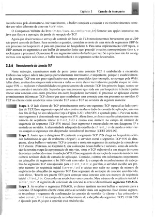 Capitule 3 Camaia i% tra isp a rfi >9S
■
reconhecidos pelo destinatário. Inevitavelmente, o buffer começará a esvaziar e os reconhecimentos conte-
rão um valor diferente de zero em RcvWi ndow.
O Companion Website do livro ( h t t p : / / w w w . a w . c o m / k u r o s e _ b r ) fornece um applet interativo em
Java que ilustra a operação dajanela de recepção do TCP.
Agora que descrevemos o serviço de controle de fluxo do TCP, mencionaremos brevemente que o UDP
não provê controle de fluxo. Para entender a questão, considere o envio de uma série de segmentos UDP de
um processo no hospedeiro A para um processo no hospedeiro B. Para uma implementação UDP típica, o
UDP anexará os segmentos a um buffer de tamanho finito que ‘precede’ o socket correspondente (isto é, o
socket para o processo). O processo lê um segmento inteiro do buffer por vez. Se o processo não ler os seg­
mentos com rapidez suficiente, o buffer transbordará e os segmentos serão descartados.
3.5.6 Gerenciamento da conexão TCP
Nesta subseção, examinamos mais de perto como uma conexão TCP é estabelecida e encerrada.
Embora esse tópico talvez não pareça particularmente interessante, é importante, porque o estabelecimen­
to da conexão TCP tem um peso significativo nos atrasos percebidos (por exemplo, ao navegar pela Web).
Além disso, muitos dos ataques mais comuns a redes — entre eles o incrivelmente popular ataque de inun­
dação SYN — exploram vulnerabilidades no gerenciamento da conexão TCP Em primeiro lugar, vamos ver
como essa conexão é estabelecida. Suponha que um processo que roda em um hospedeiro (cliente) queira
iniciar uma conexão com outro processo em outro hospedeiro (servidor). O processo de aplicação cliente
primeiramente informa ao TCP cliente que quer estabelecer uma conexão com um processo no servidor. O
TCP no cliente então estabelece uma conexão TCP com o TCP no servidor da seguinte maneira:
: •
; Etapa 1. O lado cliente do TCP primeiramente envia um segmento TCP especial ao lado servi­
dor do TCP Esse segmento especial não contém nenhum dado de camada de aplicação, mas um
dos bits de flag no seu cabeçalho (veja a Figura 3.29), o bit SYN, é ajustado para 1. Por essa razão,
esse segmento é denominado um segmento SYN. Além disso, o cliente escolhe aleatoriamente um
número de sequência inicial (clíent_isn) e coloca esse número no campo de número de
sequência do segmento TCP SYN inicial. Esse segmento é encapsulado em um datagrama IP e
enviado ao servidor. A aleatoriedade adequada da escolha de cl i ent__i sn de modo a evitar cer­
tos ataques à segurança tem despertado considerável interesse [CERT 2001-09].
Etapa 2. Assim que o datagrama IP contendo o segmento TCP SYN chega ao hospedeiro servi­
dor (admitindo-se que ele realmente chegue!), o servidor extrai o segmento TCP SYN do data­
grama, aloca buffers e variáveis TCP à conexão e envia um segmento de aceitação de conexão ao
TCP cliente. (Veremos, no Capítulo 8, que a alocação desses buffers e variáveis, antes da conclu­
são da terceira etapa da apresentação de três vias, toma o TCP vulnerável a um ataque de recusa
de serviço conhecido como inundação SYN.) Esse segmento de aceitação de conexão também não
contém nenhum dado de camada de aplicação. Contudo, contém três informações importantes
no cabeçalho do segmento: o bit SYN esta com valor 1; o campo de reconhecimento do cabeça­
lho do segmento TCP está ajustado para cl i ent_i sn+1; e, por fim, o servidor escolhe seu pró­
prio número de sequência inicial (server_i sn) e coloca esse valor no campo de número de
sequência do cabeçalho do segmento TCP. Esse segmento de aceitação de conexão está dizendo,
com efeito, “Recebi seu pacote SYN para começar uma conexão com seu número de sequência
inicial cl i ent__i sn. Concordo em estabelecer essa conexão. Meu número de sequência inicial é
server_i sn”. O segmento de concessão da conexão às vezes é denominado segmento SYNACK.
; Etapa 3. Ao receber o segmento SYNACK, o cliente também reserva buffers e variáveis para a
conexão. O hospedeiro cliente então envia ao servidor mais um segmento. Esse último segmen­
to reconhece o segmento de confirmação da conexão do servidor (o cliente o faz colocando o
valor server_J sn+1 no campo de reconhecimento do cabeçalho do segmento TCP). O bit SYN
é ajustado para 0, já que a conexão está estabelecida.
 