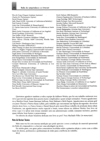 XX Redes de computadores e a internet
Wu'Chi Feng (Oregon Graduate Institute)
Charles M, Fleckenstein (Sprint)
David Fiessas (Sprint)
Sally Floyd (ICIR, University of California at Berkeley)
Paul Francis (Cornell)
Lixin Gao (Universidade de Massachusetts)
J j, Garcia-Luna-Aceves (University of California at Santa
Cruz)
Mario Gerla (University of California at Los Angeles)
David Goodman (Polytechnic University)
Tim Griffin (AT&T Research)
Max Hailperin (Gustavus Adolphus College)
Bruce Harvey (Florida A&M University, Florida State
University)
Carl Hauser (Washington State University)
Phillipp Hoschka (1NRIA/W3C)
Albert Huang (ex-aluno da Universidade da Pensilvânia)
Esther A, Hughes (Virginia Commonwealth University)
Jobin James (University of California at Riverside)
SugihJamin (Universidade de Michigan)
ShivkumarKalyamranan (RensselaerPolytechnic Institute)
Jussi Kangasharju (Universidade de Darmstadt)
Sneha Kasera (Universidade de Utah)
Hyojin Kim (ex-aluno da Universidade da Pensilvânia)
** Leonard Kleinrock (University of California at Los
Angeles)
David Kotz (Dartmouth College)
Beshan Kuiapala (Arizona State University)
Miguel A. Labrador (University of South Florida)
Steve Lai (Ohio State University)
Tim-Bemers Lee (World Wide Web Consortium)
Brian Levine (Universidade de Massachusetts)
William Liang (ex-aluno da Universidade da Pensilvânia)
Willis Marti (Texas A&M University)
Deep Medhi (University of Missouri, Kansas City)
Bob Metcalfe (International Data Group)
Sue Moon (KAIST)
Erich Nahum (IBM Research)
Christos Papadopoulos (Universityof Southern Californ
Craig Partridge (BEN Technologies)
Radia Perlman (Sun Microsystems)
jitendra Padhye (Microsoft Research)
Kevin Phillips (Sprint)
George Polyzos (University of California at San Diego]
Sriram Rajagopalan (Arizona State University)
Ken Reek (Rochester Institute of Technology)
Martin Reisslein (Arizona State University)
Jennifer Rexford (AT&T Research)
Sumit Roy (Universidade de Washington)
Avi Rubin (Johns Hopkins University)
Dan Rubenstein (Universidade de Columbia)
Despina Saparilla (Lucent Beil Labs)
Henning Schulzrinne (Universidade de CoMmbia)
Mischa Schwartz (Universidade de CoMmbia)
Harish Sethu (Drexel University)
K, Sam Shanmugan (Universidade de Kansas)
Prashant Shenoy (Universidade de Massachusetts)
Clay Shields (Universidade de Georgetown)
Subin Shrestra (Universidade da Pensilvânia)
Peter Steenkiste (Carnegie Mellon University)
Tatsuya Suda (University of California at Irvine)
Kin Sun Tam (State University of New York at Albany)
Don Towsley (Universidade de Massachusetts)
David Turner (California State University, San Bernardin.
David Wetherall (Universidade de Washington)
Ira Winston (Universidade da Pensilvânia)
Raj Yavatkai (Intel)
Yechlam Yemini (Universidade de CoMmbia)
Ellen Zegura (Georgia Institute of Technology)
Hui Zhang (Carnegie Mellon University)
Lixia Zhang (University of Califórnia at Los Angeles)
ZhiLi Zhang (Univesidade de Minnesota)
Shuchun Zhang (ex-aluno da Universidade da Ftmihim
Phil Zimmermann (consultor independente)
Queremos agradecer também a toda a equipe da Áddison Wesley, que fez um trabalho realmente nou
vel (e que teve de suportar dois autores muito complicados e quase sempre atrasados). Nossos agradecimer
tos a Marilyn Lloyd, Susan Hartman Sullivan, Patty Mahtani e Beth Paquin. Agradecemos aos artistas gráí
cosjanet Theurer e Patrice Rossi Calkin, pelo trabalho que executaram nas figuras da segunda e da terceit
edições deste livro, e a Naney Kotary e Daniel Rausch pelo maravilhoso trabalho de produção desta ediçãc
Finalmente, um agradecimento muito especial a Susan, nossa editora na Addison Wesley. Este livro nã
seria o que é (e talvez nem tivesse existido) sem sua administração cordial, constante incentivo, paciênci
quase infinita, bom humor e perseverança.
Os editores da edição brasileira dedicam este livro ao prof. Nery Machado Filho (ín memoriam).
Nota do Revisor Técnico
Mais uma vez foi com imensa satisfação que pude apreciar e rever a tradução do material apresentada
em Redes de computadores e a Internet: uma abordagem top-down.
De minha parte, sou grato pelos comentários recebidos sobre a primeira edição e conto com a colabo
ração de alunos, professores e profissionais de redes para a melhoria do trabalho.
WLZ
 