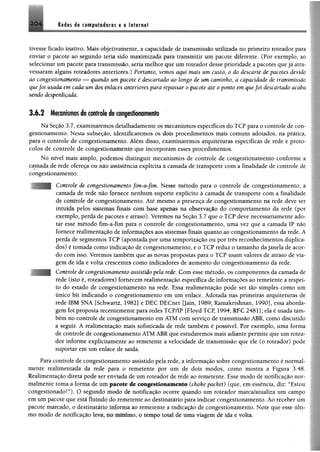 M m á i tm p w M m m $ a laternat2 0 4
tivesse ficado inativo. Mais objetivamente, a capacidade de transmissão utilizada no primeiro roteador para
enviar o pacote ao segundo teria sido maximizada para transmitir um pacote diferente. (Por exemplo, ao
selecionar um pacote para transmissão, seria melhor que um roteador desse prioridade a pacotes que já atra­
vessaram alguns roteadores anteriores.) Portanto, vemos aqui mais um custo, 0 do descarte de pacotes devido
ao congestionamento — quando um pacote é descartado ao longo de um caminho, a capacidade de transmissão
quefoi usada em cada um dos enlaces anteriores para repassar 0 pacote até 0 ponto em quefoi descartado acaba
sendo desperdiçada.
3 .6 .2 Mecanismos de controle de congestionamento
Na Seção 3.7, examinaremos detalhadamente os mecanismos específicos do TCP para o controle de con­
gestionamento. Nesta subseção, identificaremos os dois procedimentos mais comuns adotados, na prática,
para o controle de congestionamento. Além disso, examinaremos arquiteturas específicas de rede e proto­
colos de controle de congestionamento que incorporam esses procedimentos.
No nível mais amplo, podemos distinguir mecanismos de controle de congestionamento conforme a
camada de rede ofereça ou não assistência explícita à camada de transporte com a finalidade de controle de
congestionamento:
Controle de congestionamento fim-a-fim. Nesse método para o controle de congestionamento, a
camada de rede não fornece nenhum suporte explícito à camada de transporte com a finalidade
de controle de congestionamento. Até mesmo a presença de congestionamento na rede deve ser
intuída pelos sistemas finais com base apenas na observação do comportamento da rede (por
exemplo, perda de pacotes e atraso). Veremos na Seção 3.7 que o TCP deve necessariamente ado­
tar esse método fim-a-fim para o controle de congestionamento, uma vez que a camada IP não
fornece realimentação de informações aos sistemas finais quanto ao congestionamento da rede. A
perda de segmentos TCP (apontada por uma temporização ou por três reconhecimentos duplica­
dos) é tomada como indicação de congestionamento, e o TCP reduz o tamanho dajanela de acor­
do com isso. Veremos também que as novas propostas para o TCP usam valores de atraso de via­
gem de ida e volta crescentes como indicadores de aumento do congestionamento da rede.
Controle de congestionamento assistido pela rede. Com esse método, os componentes da camada de
rede (isto é, roteadores) fornecem realimentação específica de informações ao remetente a respei­
to do estado de congestionamento na rede. Essa realimentação pode ser tâo simples como um
único bit indicando o congestionamento em um enlace. Adotada nas primeiras arquiteturas de
rede IBM SNA [Schwartz, 1982] e DEC DECnet []ain, 1989; Ramakrishnan, 1990], essa aborda­
gem foi proposta recentemente para redes TCP/IP [Floyd TCP, 1994; RFC 2481]; ela é usada tam­
bém no controle de congestionamento em ATM com serviço de transmissão ABR, como discutido
a seguir. A realimentação mais sofisticada de rede também é possível. Por exemplo, uma forma
de controle de congestionamento ATM ABR que estudaremos mais adiante permite que um rotea­
dor informe explicitamente ao remetente a velocidade de transmissão que ele (o roteador) pode
suportar em um enlace de saída.
Para controle de congestionamento assistido pela rede, a informação sobre congestionamento é normal­
mente realimentada da rede para o remetente por um de dois modos, como mostra a Figura 3.48.
Realimentação direta pode ser enviada dc um roteador de rede ao remetente. Esse modo de notificação nor­
malmente toma a lonna de um pacote de congestionamento (choke packet) (que, em essência, diz: “Estou
congestionadoT ). O segundo modo de notificação ocorre quando um roteador marcà/atualiza um campo
em um pacote que está fluindo do remetente ao destinatário para indicar congestionamento. Ao receber um
pacote marcado, o destinatário informa ao remetente a indicação de congestionamento. Note que esse últi­
mo modo de notificação leva, no mínimo, o tempo total de uma viagem de ida e volta.
 