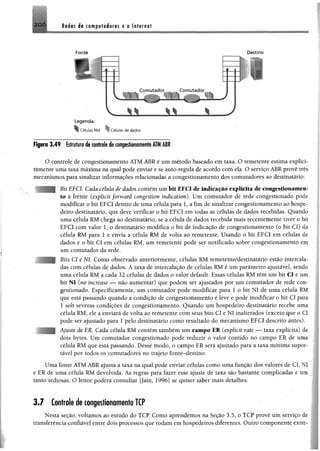 2 0 Ó Redes de computadores e a Internet
Fonte Destino
Células RM ^1 Células de dados
Figura 3,49 Estrutura de controle de congestionamentoATMAIR
O controle de congestionamento ATM ABR é um método baseado em taxa. O remetente estima expliei-
támente uma taxa máxima na qual pode enviar e se auto-regula de acordo com ela. O serviço ABR provê três
mecanismos para sinalizar informações relacionadas a congestionamento dos comutadores ao destinatário:
Bit EFCI. Cada célula âe dados contém um bit EFCI de indicação explicita de congestionamen­
to à frente (explídt forward congestion índication). Um comutador de rede congestionado pode
modificar o bit EFCI dentro de uma célula para 1, a fim de sinalizar congestionamento ao hospe­
deiro destinatário, que deve verificar o bit EFCI em todas as células de dados recebidas. Quando
uma célula RM chega ao destinatário, se a célula de dados recebida mais recentemente tiver o bit
EFCI com valor 1, o destinatário modifica o bit de indicação de congestionamento (o bit Cl) da
célula RM para 1 e envia a célula RM de volta ao remetente. Usando o bit EFCI em células de
dados e o bit Cl em células RM, um remetente pode ser notificado sobre congestionamento em
um comutador da rede.
Bits Cl e N l Como observado anteriormente, células RM remetente/destinatário estão intercala­
das com células de dados. A taxa de intercalação de células RM é um parâmetro ajustável, sendo
uma célula RM a cada 32 células de dados o valor default. Essas células RM têm um bit Cl e um
bit N I (no increase — não aumentar) que podem ser ajustados por um comutador de rede con­
gestionado. Espeeifieamente, um comutador pode modificar para I o bit NI de uma célula RM
que está passando quando a condição de congestionamento é leve e pode modificar o bit ÇI para
1 sob severas condições de congestionamento. Quando um hospedeiro destinatário recebe uma
célula RM, ele a enviará de volta ao remetente com seus bits Cl e NI inalterados (exceto que o Cl
pode ser ajustado para 1 pelo destinatário como resultado do mecanismo EFCI descrito antes).
Ajuste de ER, Cada célula RM contém também um campo ER (explícit rate — taxa explícita) de
dois bytes. Um comutador congestionado pode reduzir o valor contido no campo ER de uma
célula RM que está passando. Desse modo, o campo ER será ajustado para a taxa mínima supor­
tável por todos os comutadores no trajeto fonte-destino.
Uma fonte ATM ABR ajusta a taxa na qual pode enviar células como uma função dos valores de Cl,
e ER de uma célula RM devolvida. As regras para fazer esse ajuste de taxa são bastante complicadas e cs
tanto tediosas. O leitor poderá consultar [Jain, 1996] se quiser saber mais detalhes.
3 .7 Controle de congestionamento TCP
Nesta seção, voltamos ao estudo do TCP. Como aprendemos na Seção 3.5, o TCP provê um serviço d
transferência confiável entre dois processos que rodam em hospedeiros diferentes. Outro componente exti
 