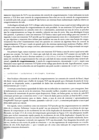 Copítulo 3 Camaái ée transporta 207
mamente importante do TCP é seu mecanismo de controle de congestionamento. Como indicamos na seção
anterior, o TCP deve usar controle de congestionamento fim-a-fim em vez de controle de congestionamen­
to assistido pela rede, já que a camada IP não fornece aos sistemas finais realimentação explícita relativa ao
congestionamento da rede.
A abordagem adotada pelo TCP é obrigar cada remetente a limitar a taxa à qual enviam tráfego para sua
conexão como uma função do congestionamento de rede percebido. Se um remetente TCP perceber que há
pouco congestionamento no caminho entre ele e o destinatário, aumentará sua taxa de envio; se perceber
que há congestionamento ao longo do caminho, reduzirá sua taxa de envio. Mas essa abordagem levanta
três questões. A primeira é como um remetente TCP limita a taxa à qual envia tráfego para sua conexão? A
segunda é como um remetente TCP percebe que há congestionamento entre ele e o destinatário? E a tercei­
ra, que algoritmo o remetente deve utilizar para modificar sua taxa de envio como uma função do conges­
tionamento fim-a-fim? Examinaremos essas três questões no contexto do algoritmo Reno de controle de
congestionamento TCP, que é usado em grande parte dos sistemas operacionais modernos [Padhye, 2001].
Pára que a discussão fique no campo concreto, admitiremos que o remetente TCP esteja enviando um arqui­
vo grande.
Em primeiro lugar, vamos examinar como um remetente TCP limita a taxa de envio à qual envia tráfe­
go para sua conexão. Na Seção 3.5, vimos que cada lado de uma conexão TCP consiste em um buffer de
recepção, um buffer de envio e diversas variáveis (LastByteRead, RcvWi ndow e assim por diante). O meca­
nismo de controle de congestionamento faz com que cada lado de uma conexão monitore uma variável adi­
cional, a janela de congestionamento. A janela de congestionamento, denominada CongWin, impõe uma
limitação à taxa à qual um remetente TCP pode enviar tráfego para dentro da rede. Especificamente, a quan­
tidade de dados não reconhecidos em um hospedeiro não pode exceder o mínimo de CongWi n e RcvWi ndow,
ou seja;
L a s t B y t e S e n t - L a s t B y t e A c k e d < minfCongWin, RcvWindow}
Para focalizar a discussão no controle de congestionamento (ao contrário do controle de fluxo), daqui
êm diante vamos admitir que o buffer de recepção TCP seja tão grande que a limitação da janela de recep­
ção pode ser desprezada; assim, a quantidade de dados não reconhecidos no remetente estará limitada
exdusivamente por CongWi n.
A restrição acima limita a quantidade de dados não reconhecidos no remetente e, por conseguinte, limi­
ta indiretamente a taxa de envio do remetente. Para entender melhor, considere uma conexão na qual per­
das e atrasos de transmissão de pacotes sejam desprezíveis. Então, em linhas gerais, no início de cada RTT
a limitação permite que o remetente envie CongWi n bytes de dados para a conexão; ao final do RTT, o reme-
íêtite recebe reconhecimentos para os dados. Assim, a taxa de envio do remetente é aproximadamente
CongWin/RTT bytes por segundo. Portanto, ajustando o valor de CongWi n, o remetente pode ajustar a taxa à qual
êkfía dados para sua conexão.
Em seguida, vamos considerar como um remetente TCP percebe que há congestionamento no caminho
íiátre ele e o destino. Definimos “evento de perda” em um remetente TCP como a ocorrência de um esgo-
ifíiiento de temporização ou do recebimento de três ACKs duplicados do destinatário (lembre-se da nossa
Üscússão, na Seção 3.5.4, do evento de temporização apresentado na Figura 3.33 e da subsequente modifi­
cação para incluir transmissão rápida quando do recebimento de três ACKs duplicados). Quando há con­
gestionamento excessivo, então um (ou mais) buffers de roteadores ao longo do caminho transborda, fazen­
do com que um datagrama (contendo um segmento TCP) seja descartado. Esse datagrama descartado, por
sua vez, resulta em um evento de perda no remetente — ou um esgotamento de temporização ou o recebi­
mento de três ACKs duplicados — que é tomado por ele como uma indicação de congestionamento no
caminho remetente-destinatário.
 