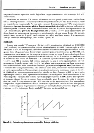 Capffylo 3 Ciftoé# da lr«$p«rfi 2 0 9
tos para todos os dez segmentos, o valor da janela de congestionamento terá sido aumentado de 1 MSS,
como desejado.
Em resumo, um remetente TCP aumenta aditivamente sua taxa quando percebe que 0 caminho fim-a*
fim não está congestionado e a reduz multiplicativamente quando detecta (por meio de um evento de perda)
que o caminho está congestionado. Por essa razão, o controle de congestionamento TCP é frequentemente
denominado algoritmo de aumento aditivo, diminuição multiplicativa (additive-increase, muhiplicative-
âecrease algorithm — AIMD), A fase de aumento linear do protocolo de controle de congestionamento do
TCP é conhecida como prevenção de congestionamento. O valor de CongWf n passa repetitivamêste por
ciclos durante os quais aumenta linearmente e, repentinamente, cai para metade de seu valor carente
(quando ocorre um evento de perda), dando origem a um padrão semelhante a dentes de serra em cone­
xões que estão ativas há longo tempo, como mostra a Figura 3.50,
Fortída lento
Quando uma conexão TCP começa, 0 valor de CongWin normalmente é M etalizado em 1 MSS [RFC
3390], resultando em uma taxa inicial de envio de aproximadamente MSS/RTT. Como exemplo, se MSS =
500 bytes e RTT = 200 milissegundos, então a taxa de envio inicial resultante é aproximadamente 20 kbps
apenas. Como a largura de banda disponível para a conexão pode ser muito maior do que MSS/RTT, seria
uma pena aumentar a taxa apenas linearmente e ter de esperar por um tempo desproporcionalmente longo
surtes que a taxa aumentasse até algum nível respeitável. Portanto, em vez de aumentar sua taxa linearmen­
te durante essa fase inicial, um remetente TCP a aumenta exponencialmente duplicando seu valor de
CongWin a cada RTT. O remetente TCP continua a aumentar sua taxa de envio exponencialmente até ocor­
rer um evento de perda, quando então CongWi n é cortada ao meio e passa a aumentar linearmente, como
descrito anteriormente. Assim, durante essa fase inicial, que é denominada partida lenta (slow start — SS),
o remetente TCP começa transmitindo a uma taxa lenta (daí o termo partida lenta), mas aumenta sua taxa
de envio exponeneialmente. O remetente gera o crescimento exponencial aumentando o valor de CongWi n
de 1 MSS toda vez que um segmento transmitido é reconhecido. Especificamente, o TCP envia o primeiro
segmento para dentro da rede e espera um reconhecimento. Se esse segmento for reconhecido antes de um
evento de perda, o remetente TCP aumenta a janela de congestionamento de 1 MSS e envia dois segmentos
de tamanho máximo. Se esses segmentos forem reconhecidos antes de eventos de perda, o remetente
aumenta a janela de congestionamento por 1 MSS para cada um dos segmentos conhecidos, resultando em
úma janela de congestionamento de 4 MSS; e envia quatro segmentos de tamanho máximo. Esse procedi­
mento continua enquanto chegarem reconhecimentos, até ocorrer, finalmente, um evento de perda. Assim,
0 valor de CongWi n efetivamente duplica a cada RTT durante a fase de partida lenta.
Figura 3.50 Controladaconjastionamanio por aumanfo aditivo, diminuição multiplicativa
 