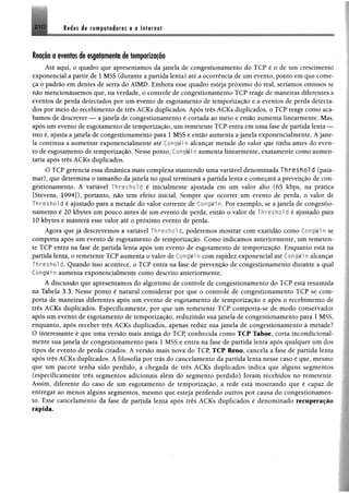2 1 0 Redes de computadores e a Internet
Reação a eventos de esgotamentode temporização
Até aqui, o quadro que apresentamos da janela de congestionamento do TCP é o de um crescimento
exponencial a partir de 1 MSS (durante a partida lenta) até a ocorrência de um evento, ponto em que come­
ça o padrão em dentes de serra do AIMD. Embora esse quadro esteja próximo do real, seríamos omissos se
não mencionássemos que, na verdade, o controle de congestionamento TCP reage de maneiras diferentes a
eventos de perda detectados por um evento de esgotamento de temporização e a eventos de perda detecta­
dos por meio do recebimento de três ACKs duplicados. Após três ACKs duplicados, o TCP reage como aca­
bamos de descrever — a janela de congestionamento é cortada ao meio e então aumenta linearmente. Mas,
após um evento de esgotamento de temporização, um remetente TCP entra em uma fase de partida lenta —
isto é, ajusta a janela de congestionamento para 1 MSS e então aumenta a janela exponencialmente. Ajane­
la continua a aumentar exponencialmente até CongWi n alcançar metade do valor que tinha antes do even­
to de esgotamento de temporização. Nesse ponto, CongWi n aumenta linearmente, exatamente como aumen­
taria após três ACKs duplicados.
O TCP gerencia essa dinâmica mais complexa mantendo uma variável denominada T h re sh o ld (pata­
mar), que determina o tamanho da janela no qual terminará a partida lenta e começará a prevenção de con­
gestionamento. A variável Threshold é inicialmente ajustada em um valor alto (65 kbps, na prática
[Stevens, 1994]), portanto, não tem efeito inicial. Sempre que ocorrer um evento de perda, o valor de
Threshol d é ajustado para a metade do valor corrente de CongWin. Por exemplo, se a janela de congestio­
namento é 20 kbytes um pouco antes de um evento de perda, então o valor de Threshol d é ajustado para
10 kbytes e manterá esse valor até o próximo evento de perda.
Agora que já descrevemos a variável Threshol d, poderemos mostrar com exatidão como CongWi n se
comporta após um evento de esgotamento de temporização. Como indicamos anteriormente, um remeten­
te TCP entra na fase de partida lenta após um evento de esgotamento de temporização. Enquanto está na
partida lenta, o remetente TCP aumenta o valor de CongWi n com rapidez exponencial até CongWi n alcançar
T h r e s h o l d. Quando isso acontece, o TCP entra na fase de prevenção de congestionamento durante a qual
CongWi n aumenta exponencialmente como descrito anteriormente.
A discussão que apresentamos do algoritmo de controle de congestionamento do TCP está resumida
na Tabela 3.3. Nesse ponto é natural considerar por que o controle de congestionamento TCP se com­
porta de maneiras diferentes após um evento de esgotamento de temporização e após o recebimento de
três ACKs duplicados. Especificamente, por que um remetente TCP comporta-se de modo conservador
após um evento de esgotamento de temporização, reduzindo sua janela de congestionamento para 1 MSS,
enquanto, após receber três ACKs duplicados, apenas reduz sua janela de congestionamento à metade?
O interessante é que uma versão mais antiga do TCP, conhecida como TCP Tahoe, corta incondicional­
mente sua janela de congestionamento para 1 MSS e entra na fase de partida lenta após qualquer um dos
tipos de evento de perda citados. A versão mais nova do TCP, TCP Reno, cancela a fase de partida lenta
após três ACKs duplicados. A filosofia por trás do cancelamento da partida lenta nesse caso é que, mesmo
que um pacote tenha sido perdido, a chegada de três ACKs duplicados indica que alguns segmentos
(especificamente três segmentos adicionais além do segmento perdido) foram recebidos no remetente.
Assim, diferente do caso de um esgotamento de temporização, a rede está mostrando que é capaz de
entregar ao menos alguns segmentos, mesmo que esteja perdendo outros por causa do congestionamen­
to. Esse cancelamento da fase de partida lenta após três ACKs duplicados é denominado recuperação
rápida.
 