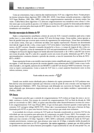 Rêdts i® ctwpyfséorss %0 Internet
Como já comentamos, hoje a maioria das implementações TCP usa o algoritmo Reno. Foram propos­
tas muitas variações desse algoritmo [RFC 2582; RFC 2018]. Uma dessas variações propostas, o algoritmo
TCP Vegas [Brakmo, 1995; Ahn, 1995], tenta evitar congestionamento mantendo, ao mesmo tempo, boa
vazão. A idéia básica desse algoritmo é (1) detectar congestionamento nos roteadores entre a fonte e o des­
tino antes que ocorra perda de pacotes e (2) reduzir a taxa linearmente quando for detectada perda iminen­
te de pacotes, prevista pela observação do RTT. Quanto maior for o RTT dos pacotes, maior será 0 conges­
tionamento nos roteadores.
Descrição macroscópica da dinâmica do TCP
Dado o comportamento semelhante a dentes de serra do TCP, é natural considerar qual seria a vazão
média (isto é, a taxa média) de uma conexão TCP ativa há longo tempo. Nessa análise, vamos ignorar as
fases de partida lenta que ocorrem após eventos de esgotamento de temporização. (Essas fases normalmen­
te são muito curtas, visto que o remetente sai delas com rapidez exponencial.) Durante um determinado
intervalo de viagem de ida e volta, a taxa à qual 0 TCP envia dados é uma função da janela de congestiona­
mento e do RTT corrente, Quando o tamanho da janela for w bytes, e o tempo de viagem de ida e volta cor­
rente for RTT segundos, a taxa de transmissão do TCP será aproximadamente w/RTT. Então, o TCP faz uma
sondagem em busca de alguma largura de banda adicional aumentando w de 1 MSS a cada RTT até ocorrer
um evento de perda. Seja W o valor de w quando ocorre um evento de perda. Admitindo que RTT e W são
aproximadamente constantes durante o período da conexão, a taxa de transmissão fica na faixa de W/(2 *
RTT) a W/RTT.
Essas suposições levam a um modelo macroscópico muito simplificado para o comportamento do TCP
em regime, A rede descarta um pacote da conexão quando a taxa aumenta para W/RTT; então a taxa é redu­
zida à metade e, em seguida, aumenta de um MSS/RTTa cada RTT até alcançar W/RTT novamente. Esse pro­
cesso se repete continuamente. Como a vazão do TCP (isto é, a taxa) aumenta linearmente entre os dois
valores extremos, temos:
0 7? w
Vazão média de uma conexão =
Usando esse modelo muito idealizado para a dinâmica de regime permanente do TCP, podemos tam­
bém derivar uma interessante expressão que relaciona a taxa de perda de uma conexão com sua largura de
banda disponível [Mahdavi, 1997]. Essa derivação está delineada nos exercícios de fixação. Um modelo
mais sofisticado que demonstrou empiricamente estar de acordo com dados medidos é apresentado em
[Padhye, 2000].
TCPs futuros
É importante perceber que o controle de congestionamento TCP evoluiu ao longo dos anos e, na ver­
dade, continua a evoluir. Um resumo do controle de congestionamento TCP no final da década de 1990
pode ser encontrado no [RFC 2581]; se quiser uma discussão sobre desenvolvimentos recentes do contro­
le de congestionamento TCP, veja [Floyd, 2 0 0 1 ]’ O que era bom para a Internet quando a maior parte das
conexões TCP carregava tráfego SMTP, FTP e Telnet não é necessariamente bom para a Internet de hoje,
dominada pelo HTTP, ou para uma Internet futura, com serviços que ainda nem sonhamos.
A necessidade da evolução contínua do TCP pode ser ilustrada considerando as conexões TCP de alta
velocidade que são necessárias para aplicações de computação em grade |Foster, 2001]. Por exemplo, con­
sidere uma conexão TCP com segmentos de 1.500 bytes e RTT de 100 ms. e suponha que queremos enviai
dados por essa conexão a 10 Gbps. Seguindo o [RFC 3649] c utilizando a fórmula de vazão do TCP apre
sentada anteriormente, notamos que, para alcançar uma vazão de 10 Gbps, o tamanho médio da janela cie
congestionamento precisaria ser 83.333 segmentos. São muitos segmentos, r pensar que um deles poderia
ser perdido em trânsito nos deixa bastante preocupados c1 qur a<miuvcria no caso de uma perda? Ou, cm
 