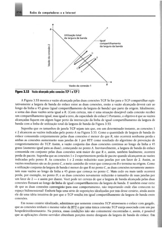 Redes de computadores e a Internet
»
2 1 4
Figura 3 .5 3 Vazão alcançada pelas conexões TCP l e TCP 2
A Figura 3.53 mostra a vazão alcançada pelas duas conexões TCP. Se for para o TCP compartilhar equi­
tativamente a largura de banda do enlace entre as duas conexões, então a vazão alcançada deverá cair ao
longo da linha a 45 graus (igual compartilhamento da largura de banda) que parte da origem. Idealmente,
a soma das duas vazões seria igual a R. (Com certeza, não é uma situação desejável cada conexão receber
um compartilhamento igual, mas igual a zero, da capacidade do enlace!) Portanto, o objetivo é que as vazões
alcançadas fiquem em algum lugar perto da intersecção da linha de igual compartilhamento da largura de
banda com a linha de utilização total da largura de banda da Figura 3.53.
Suponha que os tamanhos de janela TCP sejam tais que, em um determinado instante, as conexões 1
e 2 alcancem as vazões indicadas pelo ponto Â na Figura 3.53. Como a quantidade de largura de banda do
enlace consumida conjuntamente pelas duas conexões é menor do que R, não ocorrerá nenhuma perda e
ambas as conexões aumentarão suas janelas de 1 por RTT como resultado do algoritmo de prevenção de
congestionamento do TCP. Assim, a vazão conjunta das duas conexões continua ao longo da linha a 45
graus (aumento igual para as duas), começando no ponto A. Inevitavelmente, a largura de banda do enlace
consumida em conjunto pelas duas conexões será maior do que R e, assim, também fatalmente, ocorrerá
perda de pacote. Suponha que as conexões I e 2 experimentem perda de pacote quando alcançarem as vazões
indicadas pelo ponto B. As conexões 1 e 2 então reduzirão suas janelas por um fator de 2. Assim, as
vazões resultantes são as do ponto C, a meio caminho do vetor que começa em B e termina na origem. Como
a utilização conjunta da largura de banda é menor do que R no ponto C, as duas conexões novamente aumen­
tam suas vazões ao longo da linha a 45 graus que começa no ponto C. Mais cedo ou mais tarde ocorrerá
perda, por exemplo, no pomo D, e as duas conexões novamente reduzirão o tamanho de suas janelas por
um fator de 2 —- c assim por diante. Você pode ter certeza de que a largura de banda alcançada pelas duas
conexões flutuara ao longo da linha de igual compartilhamento da largura de banda. E também estar certo
de que as duas conexões convergirão para esse comportamento, não importando onde elas comecem no
espaço bidimensional! íanbonj Ivqa uma serie de suposições idealizadas por trás desse cenário, ainda assim
ele dá uma idéia intuitiva de poi que o TC P resulta cm igual compartilhamento da largura de banda entre
conexões.
Em nosso cenário idealizado, .nlimímios que somente eouexues TCP atravessem o enlace com gargalo,
que as conexões tenham o mesmo aloi de kl f e que uma uniea conexão TCP esteja associada com um par
hospedeiro/destinatário. Na pratica, essas condtcoes nao xáo comttmenie encontradas e, assim, é possível
que as aplicações cliente-servidor obtenham purçoes muito desiguais da largura de banda do enlace. Em
 